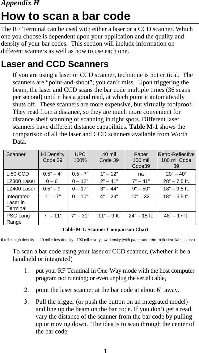  1Appendix H How to scan a bar code The RF Terminal can be used with either a laser or a CCD scanner. Which one you choose is dependent upon your application and the quality and density of your bar codes.  This section will include information on different scanners as well as how to use each one.  Laser and CCD Scanners If you are using a laser or CCD scanner, technique is not critical.  The scanners are “point-and-shoot”; you can’t miss.  Upon triggering the beam, the laser and CCD scans the bar code multiple times (36 scans per second) until it has a good read, at which point it automatically shuts off.  These scanners are more expensive, but virtually foolproof. They read from a distance, so they are much more convenient for distance shelf scanning or scanning in tight spots. Different laser scanners have different distance capabilities. Table M-1 shows the comparison of all the laser and CCD scanners available from Worth Data.  Table M-1. Scanner Comparison Chart 6 mil = high density     40 mil = low density   100 mil = very low density (with paper and retro-reflective label stock)  To scan a bar code using your laser or CCD scanner, (whether it be a handheld or integrated) 1. put your RF Terminal in One-Way mode with the host computer program not running; or even unplug the serial cable, 2. point the laser scanner at the bar code at about 6” away. 3. Pull the trigger (or push the button on an integrated model) and line up the beam on the bar code. If you don’t get a read, vary the distance of the scanner from the bar code by pulling up or moving down.  The idea is to scan through the center of the bar code.     Scanner   Hi DensityCode 39 UPC 100%  40 mil  Code 39  Paper 100 mil Code39 Retro-Reflective 100 mil Code 39   LI50 CCD  0.5” – 4”  0.5 - 7”  1” – 12”  na  20” – 40”   LZ300 Laser  0 – 6”  0 – 12”  2” – 41”  7” – 41”  28” – 7.5 ft.   LZ400 Laser  0.5” – 9”  0 – 17”  3” – 44”  9” – 50”  18” – 9.5 ft.   Integrated      Laser in      Terminal 1&apos;&quot; – 7&quot;   0 – 10&quot;  4&quot; – 29&quot;   10&quot; – 32&quot;  18&quot; – 6.5 ft.     PSC Long    Range   7” – 11” 7”  - 31” 11” – 9 ft. 24” – 15 ft. 48” – 17 ft.  