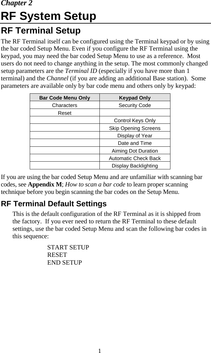  1Chapter 2 RF System Setup RF Terminal Setup The RF Terminal itself can be configured using the Terminal keypad or by using the bar coded Setup Menu. Even if you configure the RF Terminal using the keypad, you may need the bar coded Setup Menu to use as a reference.  Most users do not need to change anything in the setup. The most commonly changed setup parameters are the Terminal ID (especially if you have more than 1 terminal) and the Channel (if you are adding an additional Base station).  Some parameters are available only by bar code menu and others only by keypad: Bar Code Menu Only  Keypad Only Characters Security Code Reset   Control Keys Only   Skip Opening Screens  Display of Year  Date and Time   Aiming Dot Duration   Automatic Check Back   Display Backlighting  If you are using the bar coded Setup Menu and are unfamiliar with scanning bar codes, see Appendix M; How to scan a bar code to learn proper scanning technique before you begin scanning the bar codes on the Setup Menu. RF Terminal Default Settings This is the default configuration of the RF Terminal as it is shipped from the factory.  If you ever need to return the RF Terminal to these default settings, use the bar coded Setup Menu and scan the following bar codes in this sequence:   START SETUP   RESET   END SETUP 