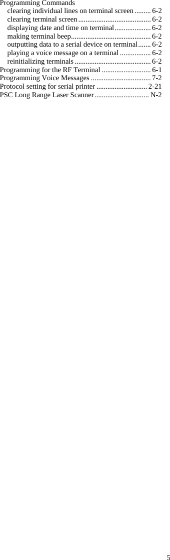 5 Programming Commands clearing individual lines on terminal screen ......... 6-2 clearing terminal screen ........................................ 6-2 displaying date and time on terminal .................... 6-2 making terminal beep ............................................ 6-2 outputting data to a serial device on terminal ....... 6-2 playing a voice message on a terminal ................. 6-2 reinitializing terminals .......................................... 6-2 Programming for the RF Terminal ........................... 6-1 Programming Voice Messages ................................. 7-2 Protocol setting for serial printer ............................ 2-21 PSC Long Range Laser Scanner .............................. N-2 