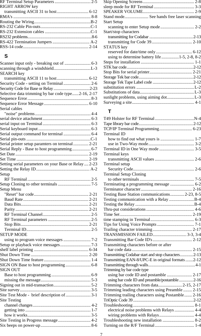 7 RF Terminal Setup Parameters ................................. 2-5 RIGHT ARROW key transmitting ASCII 31 to host ............................. 6-12 RMA&apos;s ....................................................................... 8-8 Routing the Wiring .................................................... B-2 RS-232 Cable Pin-outs .............................................. C-1 RS-232 Extension cables .......................................... C-1 RS232 problems........................................................... 8-6 RS-422 Termination Jumpers .................................. A-2 RSS-14 code ............................................................ 2-14 S Scanner input only - breaking out of ........................ 6-3 scanning through a windshield .................................. L-3 SEARCH key transmitting ASCII 11 to host ............................. 6-12 Security Code - setting on Terminal ......................... 2-6 Security Code for Base or Relay ................................. 2-23 Selective data trimming by bar code type ...... 2-16, 2-17 Sequence Error .......................................................... 8-3 Sequence Error Message ......................................... 6-10 Serial cables &quot;noise&quot; problems ................................................... 4-4 serial device attachment ............................................ 6-3 serial input on Terminal ............................................ 6-3 Serial keyboard input ................................................ 6-3 Serial output command for terminal ......................... 6-4 Serial pin-outs ........................................................... C-1 Serial printer setup paramters on terminal .............. 2-21 Serial Reply - Base to host programming ................. 6-7 Set Date ................................................................... 2-19 Set Time .................................................................. 2-19 Setting serial parameters on your Base or Relay .... 2-23 Setting the Relay ID ................................................. A-2 Setup RF Terminal .......................................................... 2-5 Setup Cloning to other terminals .............................. 7-5 Setup Menu &quot;Reset&quot; bar code .................................................. 2-21 Baud Rate ............................................................ 2-21 Data Bits .............................................................. 2-21 Parity ................................................................... 2-21 RF Terminal Channel ............................................ 2-5 RF Terminal parameters ....................................... 2-5 Stop Bits .............................................................. 2-21 Terminal ID ........................................................... 2-5 SETUP MODE using to program voice messages ......................... 7-2 Setup or playback voice messages ............................ 7-3 shelf label printing .................................................. 6-34 Shut Down Time ..................................................... 2-20 Shut Down Time feature ........................................... 1-4 SIGN ON Base to host programming ....................... 6-8 SIGN OUT Base to host programming .................................... 6-9 missing the message .............................................. 5-3 Signing out in mid-transaction .................................. 5-2 Site survey ................................................................. 3-5 Site Test Mode -  brief description of ....................... 3-1 Site Testing channel changes ..................................................... 4-2 getting into ............................................................ 1-7 how it works .......................................................... 3-5 Site Testing in Progress message .............................. 4-2 Six beeps on power-up .............................................. 8-6 Skip Opening Screens ............................................... 2-8 sleep mode for RF Terminal ..................................... 3-3 SPEAKER VOLUME ............................................... 2-9 Stand mode ...................... See hands free laser scanning Start Setup scanning to enter Setup mode ............................... 2-2 Start/stop characters transmitting for Codabar ........................................ 2-13 transmitting for Code 39 ..................................... 2-10 STATUS key reserved for date/time only ................................. 6-12 using to determine battery life ................ 1-5, 2-8, 8-2 Steps for installation ................................................. 1-1 STK bar code ............................................................. 2-12 Stop Bits for serial printer ....................................... 2-21 Storage Tek bar code .................................................. 2-12 Storage Tek Tape Label code ..................................... 2-12 substitution errors ..................................................... L-2 Substitutions of data .................................................. L-3 sunlight problems, using aiming dot ......................... L-3 Surveying a site ......................................................... 4-1 T T49 Holster for RF Terminal ....................................N-4 Tape library bar code .................................................. 2-12 TCP/IP Terminal Programming .............................. 6-23 Terminal ID how to find out what yours is ............................... 1-7 use in Two-Way mode .......................................... 3-2 Terminal ID in One Way mode ................................ 3-5 Terminal keys transmitting ASCII values .................................... 2-6 Terminal setup Security Code ........................................................ 2-6 Terminal Setup Cloning to other terminals .................................................. 7-5 Terminating a programming message ...................... 6-2 Terminator character ............................................... 2-16 Testing Base Station communications ............. 2-23, 8-5 Testing communication with a Relay ....................... B-4 Testing the Relay ...................................................... B-4 Thru-put considerations ............................................ 4-6 Time Set .................................................................. 2-19 time stamping in Terminal ........................................ 6-3 Tips for Using Voice Prompts .................................. 7-1 Trailing character trimming .................................... 2-17 TRANSMISSION FAILED ............................... 3-3, 3-4 Transmitting Bar Code ID&apos;s .................................... 2-12 Transmitting characters before or after  bar code data ....................................................... 2-15 Transmitting Codabar start and stop characters ............ 2-13 Transmitting EAN-8/UPC-E in original formats ....... 2-12 Transmitting through walls ........................................... 4-1 Trimming by bar code type using bar code ID and postamble ....................... 2-17 using bar code ID and preamble/postamble ............. 2-16 Trimming characters from data...................... 2-15, 2-17 Trimming leading characters using Preamble ........ 2-15 Trimming trailing characters using Postamble ....... 2-16 TriOptic Code 39 ....................................................... 2-12 Troubleshooting ........................................................ 8-1 electrical noise problems with Relays .................. 4-4 wiring problems with Relays ................................ 4-4 Troubleshooting new installation ............................. 8-2 Turning on the R/F Terminal .................................... 1-4 
