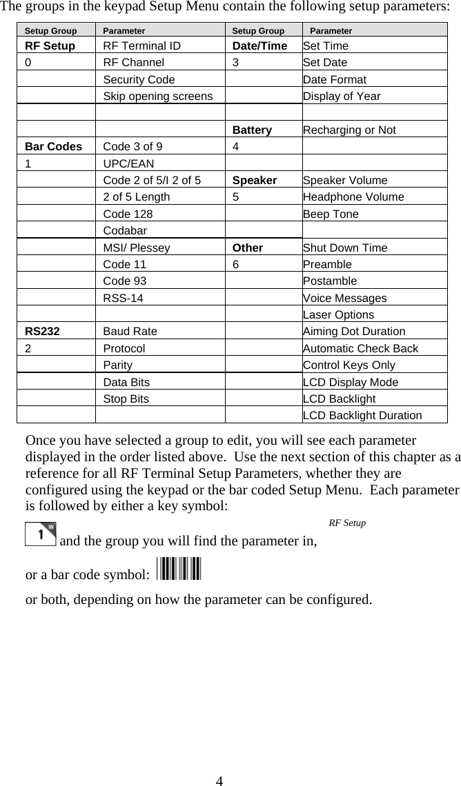  4The groups in the keypad Setup Menu contain the following setup parameters:    Setup Group     Parameter     Setup Group     Parameter RF Setup  RF Terminal ID  Date/Time  Set Time 0  RF Channel  3  Set Date  Security Code  Date Format   Skip opening screens   Display of Year         Battery  Recharging or Not Bar Codes  Code 3 of 9  4   1 UPC/EAN      Code 2 of 5/I 2 of 5  Speaker  Speaker Volume   2 of 5 Length  5  Headphone Volume   Code 128    Beep Tone  Codabar     MSI/ Plessey Other  Shut Down Time  Code 11  6  Preamble  Code 93    Postamble  RSS-14  Voice Messages    Laser Options RS232  Baud Rate   Aiming Dot Duration 2 Protocol   Automatic Check Back  Parity   Control Keys Only   Data Bits    LCD Display Mode   Stop Bits    LCD Backlight       LCD Backlight Duration Once you have selected a group to edit, you will see each parameter displayed in the order listed above.  Use the next section of this chapter as a reference for all RF Terminal Setup Parameters, whether they are configured using the keypad or the bar coded Setup Menu.  Each parameter is followed by either a key symbol:  and the group you will find the parameter in,  or a bar code symbol:    or both, depending on how the parameter can be configured. RF Setup 