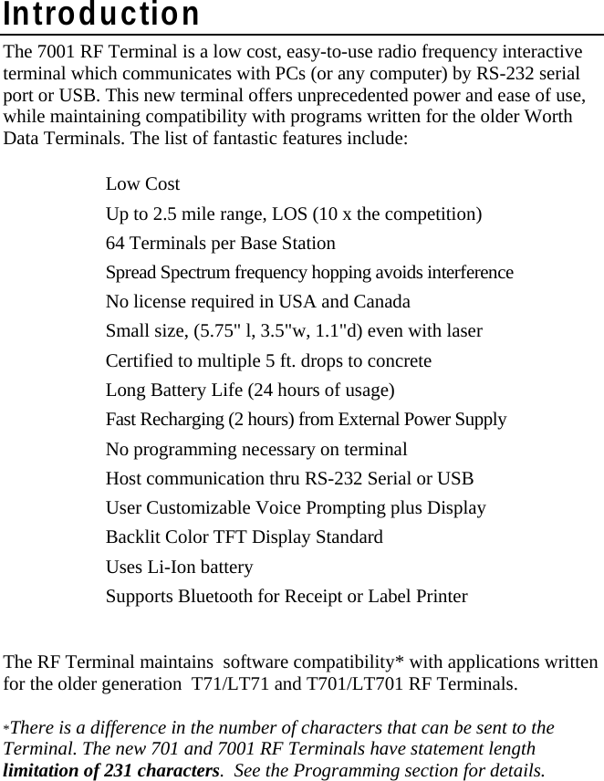 Introduction The 7001 RF Terminal is a low cost, easy-to-use radio frequency interactive terminal which communicates with PCs (or any computer) by RS-232 serial port or USB. This new terminal offers unprecedented power and ease of use, while maintaining compatibility with programs written for the older Worth Data Terminals. The list of fantastic features include:    Low Cost   Up to 2.5 mile range, LOS (10 x the competition)   64 Terminals per Base Station   Spread Spectrum frequency hopping avoids interference   No license required in USA and Canada   Small size, (5.75&quot; l, 3.5&quot;w, 1.1&quot;d) even with laser   Certified to multiple 5 ft. drops to concrete   Long Battery Life (24 hours of usage)   Fast Recharging (2 hours) from External Power Supply   No programming necessary on terminal   Host communication thru RS-232 Serial or USB   User Customizable Voice Prompting plus Display    Backlit Color TFT Display Standard   Uses Li-Ion battery   Supports Bluetooth for Receipt or Label Printer   The RF Terminal maintains  software compatibility* with applications written for the older generation  T71/LT71 and T701/LT701 RF Terminals.  *There is a difference in the number of characters that can be sent to the Terminal. The new 701 and 7001 RF Terminals have statement length limitation of 231 characters.  See the Programming section for details.    