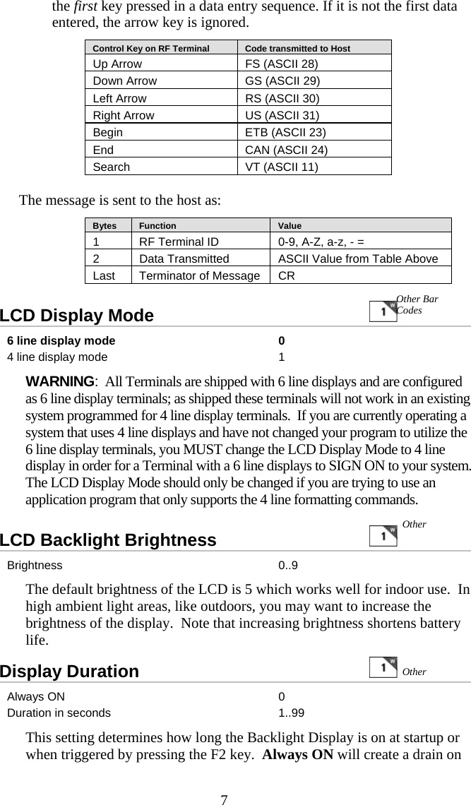 7the first key pressed in a data entry sequence. If it is not the first data entered, the arrow key is ignored.    Control Key on RF Terminal     Code transmitted to Host Up Arrow  FS (ASCII 28) Down Arrow  GS (ASCII 29) Left Arrow  RS (ASCII 30) Right Arrow  US (ASCII 31) Begin  ETB (ASCII 23) End  CAN (ASCII 24) Search  VT (ASCII 11)  The message is sent to the host as:    Bytes     Function     Value 1  RF Terminal ID  0-9, A-Z, a-z, - = 2  Data Transmitted   ASCII Value from Table Above Last  Terminator of Message  CR LCD Display Mode                    6 line display mode  0 4 line display mode  1 WARNING:  All Terminals are shipped with 6 line displays and are configured as 6 line display terminals; as shipped these terminals will not work in an existing system programmed for 4 line display terminals.  If you are currently operating a system that uses 4 line displays and have not changed your program to utilize the 6 line display terminals, you MUST change the LCD Display Mode to 4 line display in order for a Terminal with a 6 line displays to SIGN ON to your system. The LCD Display Mode should only be changed if you are trying to use an application program that only supports the 4 line formatting commands.  LCD Backlight Brightness                 Brightness 0..9 The default brightness of the LCD is 5 which works well for indoor use.  In high ambient light areas, like outdoors, you may want to increase the brightness of the display.  Note that increasing brightness shortens battery life. Display Duration   Always ON  0 Duration in seconds  1..99 This setting determines how long the Backlight Display is on at startup or when triggered by pressing the F2 key.  Always ON will create a drain on Other Other Other Bar Codes 