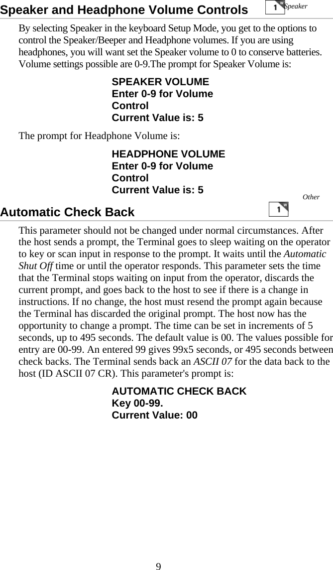  9Speaker and Headphone Volume Controls           By selecting Speaker in the keyboard Setup Mode, you get to the options to control the Speaker/Beeper and Headphone volumes. If you are using headphones, you will want set the Speaker volume to 0 to conserve batteries. Volume settings possible are 0-9.The prompt for Speaker Volume is: SPEAKER VOLUME Enter 0-9 for Volume Control Current Value is: 5 The prompt for Headphone Volume is: HEADPHONE VOLUME Enter 0-9 for Volume Control Current Value is: 5 Automatic Check Back                                           This parameter should not be changed under normal circumstances. After the host sends a prompt, the Terminal goes to sleep waiting on the operator to key or scan input in response to the prompt. It waits until the Automatic Shut Off time or until the operator responds. This parameter sets the time that the Terminal stops waiting on input from the operator, discards the current prompt, and goes back to the host to see if there is a change in instructions. If no change, the host must resend the prompt again because the Terminal has discarded the original prompt. The host now has the opportunity to change a prompt. The time can be set in increments of 5 seconds, up to 495 seconds. The default value is 00. The values possible for entry are 00-99. An entered 99 gives 99x5 seconds, or 495 seconds between check backs. The Terminal sends back an ASCII 07 for the data back to the host (ID ASCII 07 CR). This parameter&apos;s prompt is: AUTOMATIC CHECK BACK Key 00-99. Current Value: 00 Speaker Other 