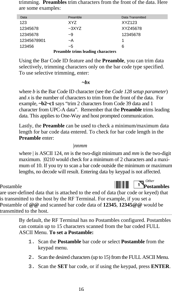  16trimming.  Preambles trim characters from the front of the data. Here are some examples:    Data     Preamble     Data Transmitted 123 XYZ  XYZ123 12345678 ~3XYZ  XYZ45678 12345678 ~9  12345678 12345678901 ~A  1 123456 ~5  6 Preamble trims leading characters   Using the Bar Code ID feature and the Preamble, you can trim data selectively, trimming characters only on the bar code type specified.  To use selective trimming, enter: ~bx where b is the Bar Code ID character (see the Code 128 setup parameter) and x is the number of characters to trim from the front of the data.  For example, ~b2~c1 says “trim 2 characters from Code 39 data and 1 character from UPC-A data”.  Remember that the Preamble trims leading data. This applies to One-Way and host prompted communication.   Lastly, the Preamble can be used to check a minimum/maximum data length for bar code data entered. To check for bar code length in the Preamble enter: |nnmm where | is ASCII 124, nn is the two-digit minimum and mm is the two-digit maximum.  |0210 would check for a minimum of 2 characters and a maxi-mum of 10. If you try to scan a bar code outside the minimum or maximum lengths, no decode will result. Entering data by keypad is not affected. Postamble   Postambles are user-defined data that is attached to the end of data (bar code or keyed) that is transmitted to the host by the RF Terminal. For example, if you set a Postamble of @@ and scanned bar code data of 12345, 12345@@ would be transmitted to the host.   By default, the RF Terminal has no Postambles configured. Postambles can contain up to 15 characters scanned from the bar coded FULL ASCII Menu. To set a Postamble: 1. Scan the Postamble bar code or select Postamble from the keypad menu. 2. Scan the desired characters (up to 15) from the FULL ASCII Menu. 3. Scan the SET bar code, or if using the keypad, press ENTER. Other 