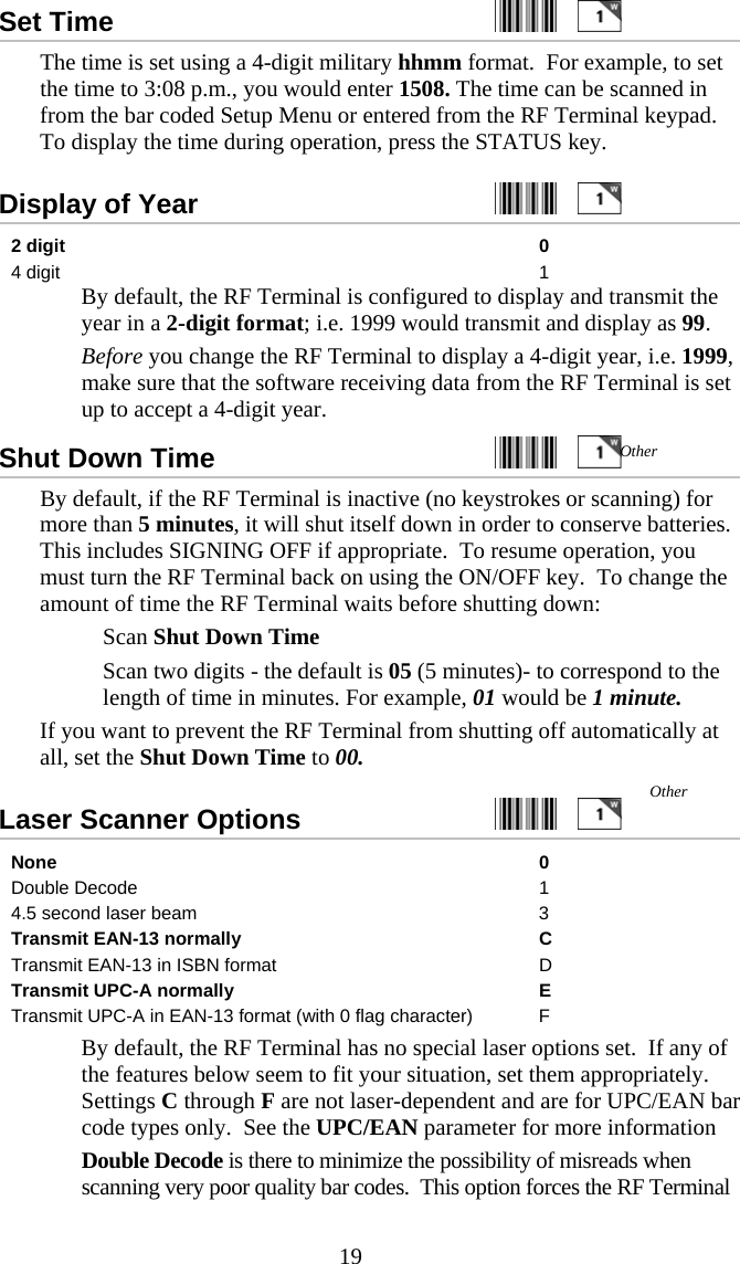  19Set Time     The time is set using a 4-digit military hhmm format.  For example, to set the time to 3:08 p.m., you would enter 1508. The time can be scanned in from the bar coded Setup Menu or entered from the RF Terminal keypad.  To display the time during operation, press the STATUS key. Display of Year     2 digit  0 4 digit  1   By default, the RF Terminal is configured to display and transmit the year in a 2-digit format; i.e. 1999 would transmit and display as 99.   Before you change the RF Terminal to display a 4-digit year, i.e. 1999, make sure that the software receiving data from the RF Terminal is set up to accept a 4-digit year. Shut Down Time     By default, if the RF Terminal is inactive (no keystrokes or scanning) for more than 5 minutes, it will shut itself down in order to conserve batteries. This includes SIGNING OFF if appropriate.  To resume operation, you must turn the RF Terminal back on using the ON/OFF key.  To change the amount of time the RF Terminal waits before shutting down:   Scan Shut Down Time   Scan two digits - the default is 05 (5 minutes)- to correspond to the length of time in minutes. For example, 01 would be 1 minute. If you want to prevent the RF Terminal from shutting off automatically at all, set the Shut Down Time to 00. Laser Scanner Options     None 0 Double Decode  1 4.5 second laser beam  3 Transmit EAN-13 normally  C Transmit EAN-13 in ISBN format  D Transmit UPC-A normally   E Transmit UPC-A in EAN-13 format (with 0 flag character)  F   By default, the RF Terminal has no special laser options set.  If any of the features below seem to fit your situation, set them appropriately. Settings C through F are not laser-dependent and are for UPC/EAN bar code types only.  See the UPC/EAN parameter for more information   Double Decode is there to minimize the possibility of misreads when scanning very poor quality bar codes.  This option forces the RF Terminal Other Other 