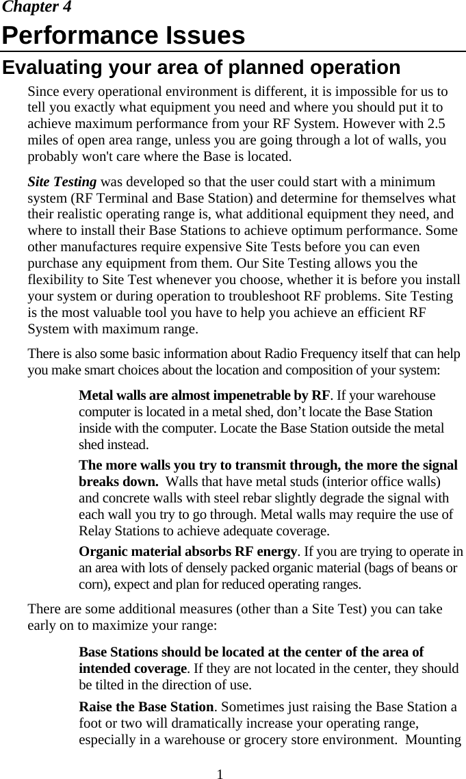  1Chapter 4 Performance Issues Evaluating your area of planned operation Since every operational environment is different, it is impossible for us to tell you exactly what equipment you need and where you should put it to achieve maximum performance from your RF System. However with 2.5 miles of open area range, unless you are going through a lot of walls, you probably won&apos;t care where the Base is located. Site Testing was developed so that the user could start with a minimum system (RF Terminal and Base Station) and determine for themselves what their realistic operating range is, what additional equipment they need, and where to install their Base Stations to achieve optimum performance. Some other manufactures require expensive Site Tests before you can even purchase any equipment from them. Our Site Testing allows you the flexibility to Site Test whenever you choose, whether it is before you install your system or during operation to troubleshoot RF problems. Site Testing is the most valuable tool you have to help you achieve an efficient RF System with maximum range.  There is also some basic information about Radio Frequency itself that can help you make smart choices about the location and composition of your system:   Metal walls are almost impenetrable by RF. If your warehouse computer is located in a metal shed, don’t locate the Base Station inside with the computer. Locate the Base Station outside the metal shed instead.   The more walls you try to transmit through, the more the signal breaks down.  Walls that have metal studs (interior office walls) and concrete walls with steel rebar slightly degrade the signal with each wall you try to go through. Metal walls may require the use of Relay Stations to achieve adequate coverage.   Organic material absorbs RF energy. If you are trying to operate in an area with lots of densely packed organic material (bags of beans or corn), expect and plan for reduced operating ranges. There are some additional measures (other than a Site Test) you can take early on to maximize your range:   Base Stations should be located at the center of the area of intended coverage. If they are not located in the center, they should be tilted in the direction of use.   Raise the Base Station. Sometimes just raising the Base Station a foot or two will dramatically increase your operating range, especially in a warehouse or grocery store environment.  Mounting 