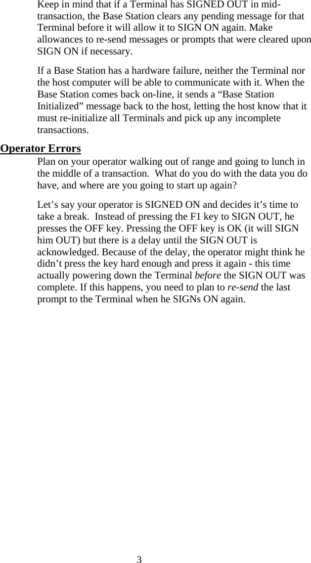  3   Keep in mind that if a Terminal has SIGNED OUT in mid-transaction, the Base Station clears any pending message for that Terminal before it will allow it to SIGN ON again. Make allowances to re-send messages or prompts that were cleared upon SIGN ON if necessary.   If a Base Station has a hardware failure, neither the Terminal nor the host computer will be able to communicate with it. When the Base Station comes back on-line, it sends a “Base Station Initialized” message back to the host, letting the host know that it must re-initialize all Terminals and pick up any incomplete transactions. Operator Errors   Plan on your operator walking out of range and going to lunch in the middle of a transaction.  What do you do with the data you do have, and where are you going to start up again?   Let’s say your operator is SIGNED ON and decides it’s time to take a break.  Instead of pressing the F1 key to SIGN OUT, he presses the OFF key. Pressing the OFF key is OK (it will SIGN him OUT) but there is a delay until the SIGN OUT is acknowledged. Because of the delay, the operator might think he didn’t press the key hard enough and press it again - this time actually powering down the Terminal before the SIGN OUT was complete. If this happens, you need to plan to re-send the last prompt to the Terminal when he SIGNs ON again.     