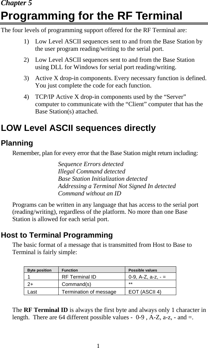  1 Chapter 5 Programming for the RF Terminal  The four levels of programming support offered for the RF Terminal are: 1) Low Level ASCII sequences sent to and from the Base Station by the user program reading/writing to the serial port. 2) Low Level ASCII sequences sent to and from the Base Station using DLL for Windows for serial port reading/writing. 3) Active X drop-in components. Every necessary function is defined. You just complete the code for each function. 4) TCP/IP Active X drop-in components used by the “Server” computer to communicate with the “Client” computer that has the Base Station(s) attached. LOW Level ASCII sequences directly Planning Remember, plan for every error that the Base Station might return including: Sequence Errors detected Illegal Command detected Base Station Initialization detected Addressing a Terminal Not Signed In detected Command without an ID Programs can be written in any language that has access to the serial port (reading/writing), regardless of the platform. No more than one Base Station is allowed for each serial port.   Host to Terminal Programming The basic format of a message that is transmitted from Host to Base to Terminal is fairly simple:     Byte position     Function     Possible values 1  RF Terminal ID  0-9, A-Z, a-z, - = 2+ Command(s)  ** Last  Termination of message  EOT (ASCII 4)  The RF Terminal ID is always the first byte and always only 1 character in length.  There are 64 different possible values -  0-9 , A-Z, a-z, - and =. 