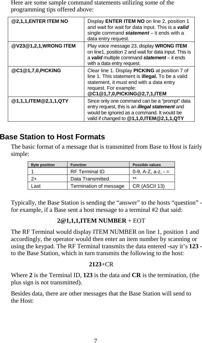  7 Here are some sample command statements utilizing some of the programming tips offered above: @2,1,1,ENTER ITEM NO  Display ENTER ITEM NO on line 2, position 1 and wait for wait for data input. This is a valid single command statement – it ends with a data entry request. @V23@1,2,1,WRONG ITEM  Play voice message 23, display WRONG ITEM on line1, position 2 and wait for data input. This is a valid multiple command statement – it ends with a data entry request.  @C1@1,7,0,PICKING  Clear line 1. Display PICKING at position 7 of line 1. This statement is illegal. To be a valid statement, it must end with a data entry request. For example: @C1@1,7,0,PICKING@2,7,1,ITEM @1,1,1,ITEM@2,1,1,QTY  Since only one command can be a “prompt” data entry request, this is an illegal statement and would be ignored as a command. It would be valid if changed to @1,1,0,ITEM@2,1,1,QTY  Base Station to Host Formats The basic format of a message that is transmitted from Base to Host is fairly simple:    Byte position      Function      Possible values 1  RF Terminal ID  0-9, A-Z, a-z, - = 2+   Data Transmitted  ** Last  Termination of message  CR (ASCII 13)  Typically, the Base Station is sending the “answer” to the hosts “question” - for example, if a Base sent a host message to a terminal #2 that said: 2@1,1,1,ITEM NUMBER + EOT The RF Terminal would display ITEM NUMBER on line 1, position 1 and accordingly, the operator would then enter an item number by scanning or using the keypad. The RF Terminal transmits the data entered -say it’s 123 - to the Base Station, which in turn transmits the following to the host: 2123+CR Where 2 is the Terminal ID, 123 is the data and CR is the termination, (the plus sign is not transmitted). Besides data, there are other messages that the Base Station will send to  the Host: 