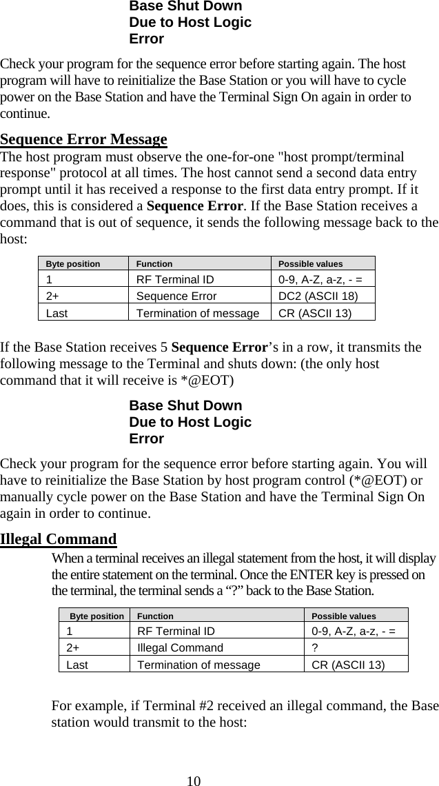  10 Base Shut Down Due to Host Logic Error Check your program for the sequence error before starting again. The host program will have to reinitialize the Base Station or you will have to cycle power on the Base Station and have the Terminal Sign On again in order to continue.  Sequence Error Message The host program must observe the one-for-one &quot;host prompt/terminal response&quot; protocol at all times. The host cannot send a second data entry prompt until it has received a response to the first data entry prompt. If it does, this is considered a Sequence Error. If the Base Station receives a command that is out of sequence, it sends the following message back to the host:    Byte position      Function      Possible values 1  RF Terminal ID  0-9, A-Z, a-z, - = 2+   Sequence Error  DC2 (ASCII 18) Last  Termination of message  CR (ASCII 13)  If the Base Station receives 5 Sequence Error’s in a row, it transmits the following message to the Terminal and shuts down: (the only host command that it will receive is *@EOT)  Base Shut Down Due to Host Logic Error Check your program for the sequence error before starting again. You will have to reinitialize the Base Station by host program control (*@EOT) or manually cycle power on the Base Station and have the Terminal Sign On again in order to continue. Illegal Command   When a terminal receives an illegal statement from the host, it will display the entire statement on the terminal. Once the ENTER key is pressed on the terminal, the terminal sends a “?” back to the Base Station.    Byte position     Function      Possible values 1  RF Terminal ID  0-9, A-Z, a-z, - = 2+   Illegal Command  ? Last  Termination of message  CR (ASCII 13)  For example, if Terminal #2 received an illegal command, the Base station would transmit to the host: 