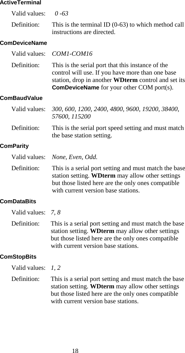  18 ActiveTerminal Valid values:  0 -63 Definition:  This is the terminal ID (0-63) to which method call instructions are directed. ComDeviceName Valid values:   COM1-COM16 Definition:  This is the serial port that this instance of the control will use. If you have more than one base station, drop in another WDterm control and set its ComDeviceName for your other COM port(s). ComBaudValue Valid values:   300, 600, 1200, 2400, 4800, 9600, 19200, 38400, 57600, 115200 Definition:  This is the serial port speed setting and must match the base station setting. ComParity Valid values:  None, Even, Odd. Definition:  This is a serial port setting and must match the base station setting. WDterm may allow other settings but those listed here are the only ones compatible with current version base stations. ComDataBits Valid values:   7, 8 Definition:  This is a serial port setting and must match the base station setting. WDterm may allow other settings but those listed here are the only ones compatible with current version base stations. ComStopBits Valid values:  1, 2 Definition:  This is a serial port setting and must match the base station setting. WDterm may allow other settings but those listed here are the only ones compatible with current version base stations. 