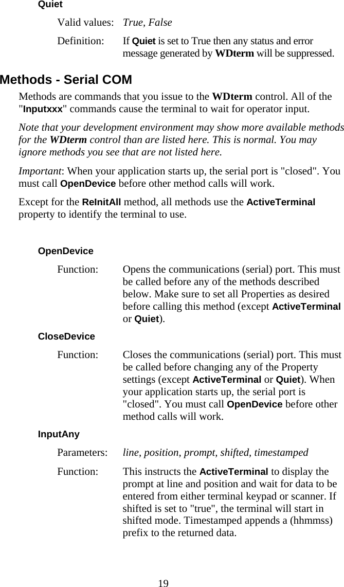  19 Quiet Valid values:   True, False Definition: If Quiet is set to True then any status and error message generated by WDterm will be suppressed. Methods - Serial COM Methods are commands that you issue to the WDterm control. All of the &quot;Inputxxx&quot; commands cause the terminal to wait for operator input. Note that your development environment may show more available methods for the WDterm control than are listed here. This is normal. You may ignore methods you see that are not listed here. Important: When your application starts up, the serial port is &quot;closed&quot;. You must call OpenDevice before other method calls will work. Except for the ReInitAll method, all methods use the ActiveTerminal property to identify the terminal to use.  OpenDevice Function:  Opens the communications (serial) port. This must be called before any of the methods described below. Make sure to set all Properties as desired before calling this method (except ActiveTerminal or Quiet). CloseDevice Function:  Closes the communications (serial) port. This must be called before changing any of the Property settings (except ActiveTerminal or Quiet). When your application starts up, the serial port is &quot;closed&quot;. You must call OpenDevice before other method calls will work. InputAny  Parameters:  line, position, prompt, shifted, timestamped Function:  This instructs the ActiveTerminal to display the prompt at line and position and wait for data to be entered from either terminal keypad or scanner. If shifted is set to &quot;true&quot;, the terminal will start in shifted mode. Timestamped appends a (hhmmss) prefix to the returned data. 