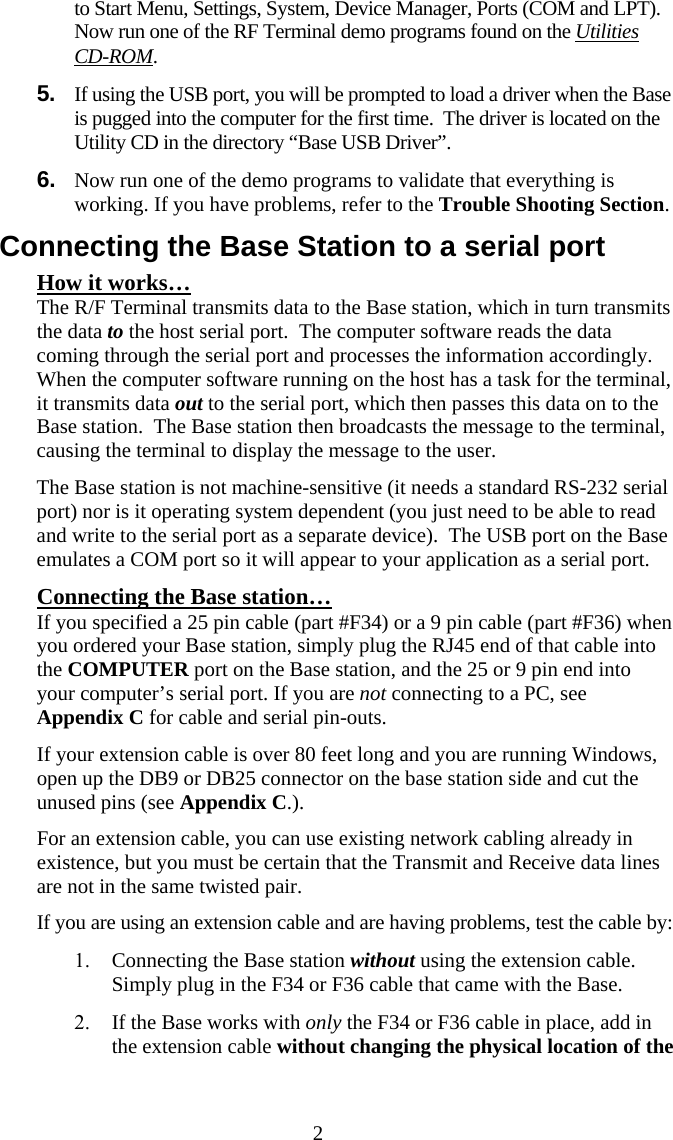  2to Start Menu, Settings, System, Device Manager, Ports (COM and LPT). Now run one of the RF Terminal demo programs found on the Utilities CD-ROM. 5.  If using the USB port, you will be prompted to load a driver when the Base  is pugged into the computer for the first time.  The driver is located on the Utility CD in the directory “Base USB Driver”. 6.  Now run one of the demo programs to validate that everything is working. If you have problems, refer to the Trouble Shooting Section. Connecting the Base Station to a serial port How it works… The R/F Terminal transmits data to the Base station, which in turn transmits the data to the host serial port.  The computer software reads the data coming through the serial port and processes the information accordingly.  When the computer software running on the host has a task for the terminal, it transmits data out to the serial port, which then passes this data on to the Base station.  The Base station then broadcasts the message to the terminal, causing the terminal to display the message to the user.   The Base station is not machine-sensitive (it needs a standard RS-232 serial port) nor is it operating system dependent (you just need to be able to read and write to the serial port as a separate device).  The USB port on the Base emulates a COM port so it will appear to your application as a serial port. Connecting the Base station… If you specified a 25 pin cable (part #F34) or a 9 pin cable (part #F36) when you ordered your Base station, simply plug the RJ45 end of that cable into the COMPUTER port on the Base station, and the 25 or 9 pin end into your computer’s serial port. If you are not connecting to a PC, see Appendix C for cable and serial pin-outs. If your extension cable is over 80 feet long and you are running Windows, open up the DB9 or DB25 connector on the base station side and cut the unused pins (see Appendix C.).  For an extension cable, you can use existing network cabling already in existence, but you must be certain that the Transmit and Receive data lines are not in the same twisted pair. If you are using an extension cable and are having problems, test the cable by: 1. Connecting the Base station without using the extension cable.  Simply plug in the F34 or F36 cable that came with the Base. 2. If the Base works with only the F34 or F36 cable in place, add in the extension cable without changing the physical location of the 