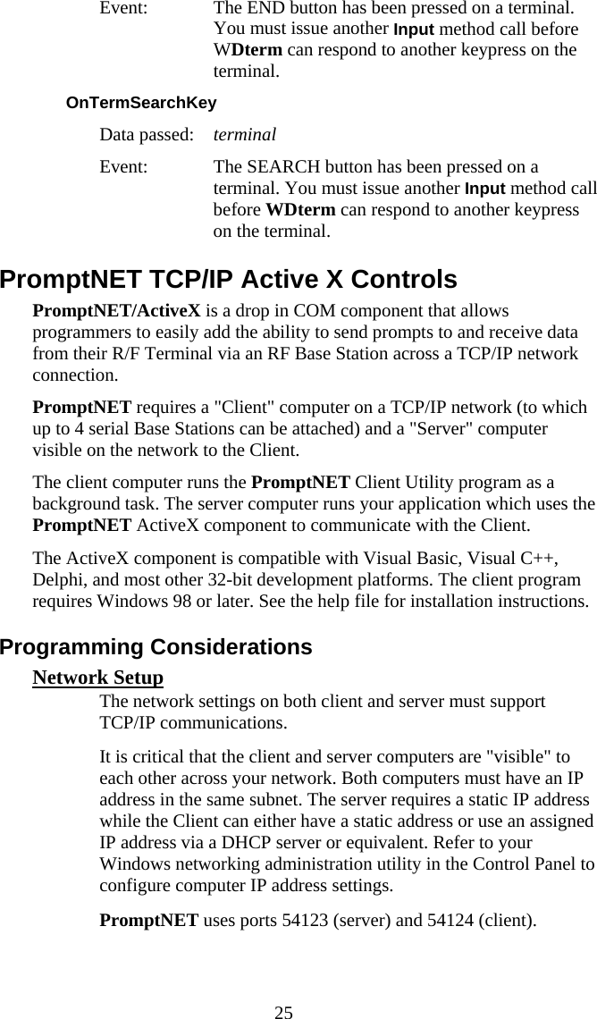  25 Event:  The END button has been pressed on a terminal. You must issue another Input method call before WDterm can respond to another keypress on the terminal. OnTermSearchKey  Data passed:  terminal Event:  The SEARCH button has been pressed on a terminal. You must issue another Input method call before WDterm can respond to another keypress on the terminal. PromptNET TCP/IP Active X Controls PromptNET/ActiveX is a drop in COM component that allows programmers to easily add the ability to send prompts to and receive data from their R/F Terminal via an RF Base Station across a TCP/IP network connection.  PromptNET requires a &quot;Client&quot; computer on a TCP/IP network (to which up to 4 serial Base Stations can be attached) and a &quot;Server&quot; computer visible on the network to the Client.  The client computer runs the PromptNET Client Utility program as a background task. The server computer runs your application which uses the PromptNET ActiveX component to communicate with the Client. The ActiveX component is compatible with Visual Basic, Visual C++, Delphi, and most other 32-bit development platforms. The client program requires Windows 98 or later. See the help file for installation instructions. Programming Considerations Network Setup   The network settings on both client and server must support TCP/IP communications.   It is critical that the client and server computers are &quot;visible&quot; to each other across your network. Both computers must have an IP address in the same subnet. The server requires a static IP address while the Client can either have a static address or use an assigned IP address via a DHCP server or equivalent. Refer to your Windows networking administration utility in the Control Panel to configure computer IP address settings.   PromptNET uses ports 54123 (server) and 54124 (client). 