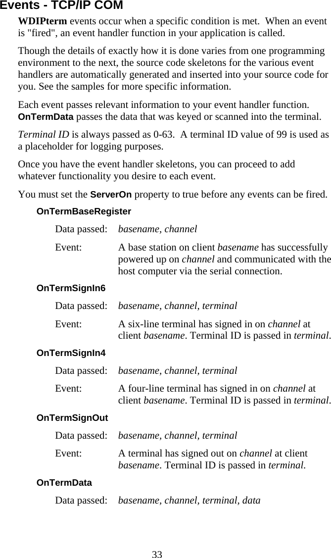  33 Events - TCP/IP COM WDIPterm events occur when a specific condition is met.  When an event is &quot;fired&quot;, an event handler function in your application is called.  Though the details of exactly how it is done varies from one programming environment to the next, the source code skeletons for the various event handlers are automatically generated and inserted into your source code for you. See the samples for more specific information. Each event passes relevant information to your event handler function. OnTermData passes the data that was keyed or scanned into the terminal. Terminal ID is always passed as 0-63.  A terminal ID value of 99 is used as a placeholder for logging purposes. Once you have the event handler skeletons, you can proceed to add whatever functionality you desire to each event. You must set the ServerOn property to true before any events can be fired. OnTermBaseRegister  Data passed:  basename, channel Event:  A base station on client basename has successfully powered up on channel and communicated with the host computer via the serial connection. OnTermSignIn6  Data passed:  basename, channel, terminal Event:  A six-line terminal has signed in on channel at client basename. Terminal ID is passed in terminal. OnTermSignIn4  Data passed:  basename, channel, terminal Event:  A four-line terminal has signed in on channel at client basename. Terminal ID is passed in terminal. OnTermSignOut  Data passed:  basename, channel, terminal Event:  A terminal has signed out on channel at client basename. Terminal ID is passed in terminal. OnTermData  Data passed:  basename, channel, terminal, data 