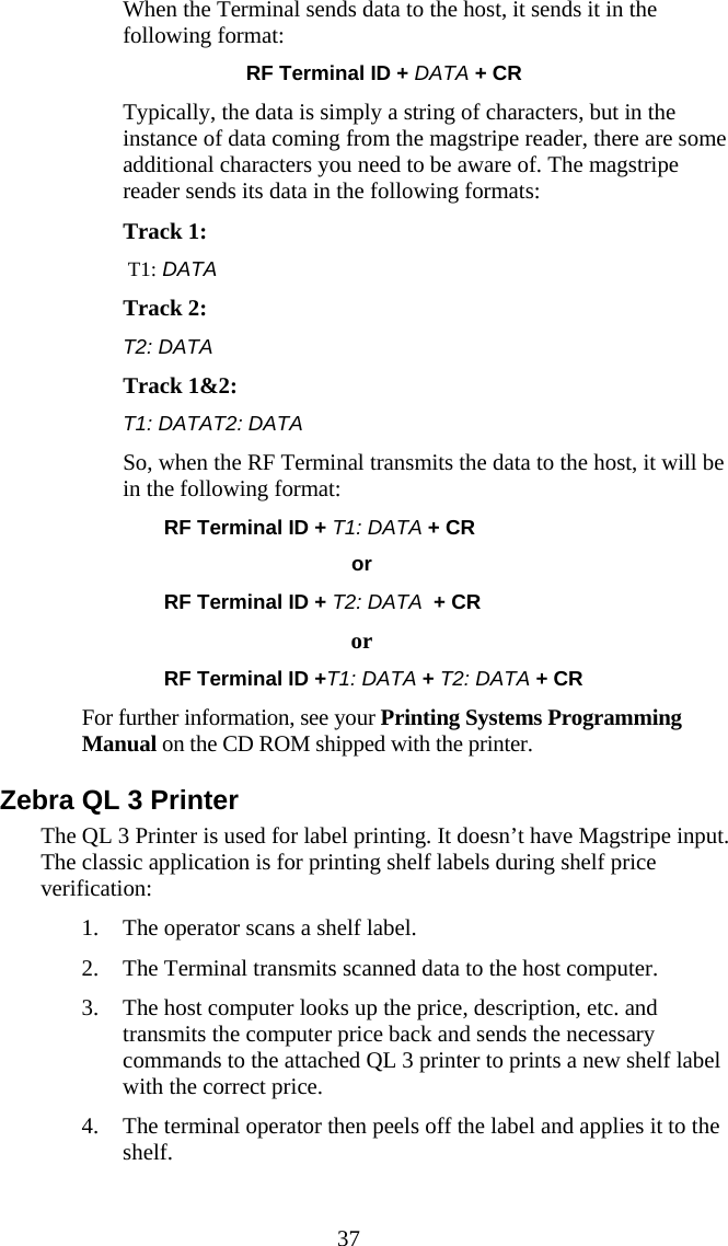  37   When the Terminal sends data to the host, it sends it in the following format: RF Terminal ID + DATA + CR Typically, the data is simply a string of characters, but in the instance of data coming from the magstripe reader, there are some additional characters you need to be aware of. The magstripe reader sends its data in the following formats: Track 1:         T1: DATA  Track 2: T2: DATA  Track 1&amp;2:   T1: DATAT2: DATA  So, when the RF Terminal transmits the data to the host, it will be in the following format:   RF Terminal ID + T1: DATA + CR                                         or   RF Terminal ID + T2: DATA  + CR     or RF Terminal ID +T1: DATA + T2: DATA + CR For further information, see your Printing Systems Programming Manual on the CD ROM shipped with the printer. Zebra QL 3 Printer The QL 3 Printer is used for label printing. It doesn’t have Magstripe input. The classic application is for printing shelf labels during shelf price verification: 1. The operator scans a shelf label. 2. The Terminal transmits scanned data to the host computer. 3. The host computer looks up the price, description, etc. and transmits the computer price back and sends the necessary commands to the attached QL 3 printer to prints a new shelf label with the correct price. 4. The terminal operator then peels off the label and applies it to the shelf. 