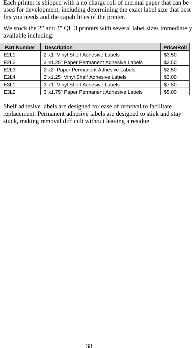  38 Each printer is shipped with a no charge roll of thermal paper that can be used for development, including determining the exact label size that best fits you needs and the capabilities of the printer. We stock the 2” and 3” QL 3 printers with several label sizes immediately available including:    Part Number     Description       Price/Roll E2L1  2&quot;x1&quot; Vinyl Shelf Adhesive Labels  $3.50 E2L2  2&quot;x1.25&quot; Paper Permanent Adhesive Labels  $2.50 E2L3  2”x2” Paper Permanent Adhesive Labels  $2.50 E2L4  2”x1.25” Vinyl Shelf Adhesive Labels  $3.00 E3L1  3&quot;x1&quot; Vinyl Shelf Adhesive Labels  $7.50 E3L2  3&quot;x1.75&quot; Paper Permanent Adhesive Labels  $5.00  Shelf adhesive labels are designed for ease of removal to facilitate replacement. Permanent adhesive labels are designed to stick and stay stuck, making removal difficult without leaving a residue.
