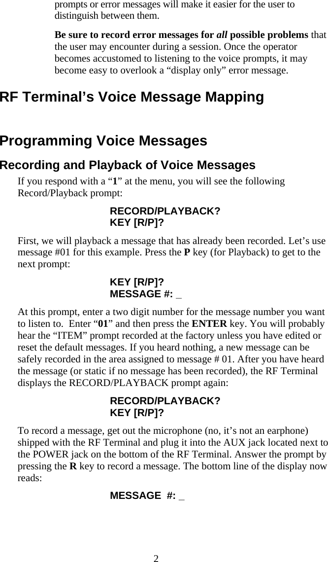  2 prompts or error messages will make it easier for the user to distinguish between them.   Be sure to record error messages for all possible problems that the user may encounter during a session. Once the operator becomes accustomed to listening to the voice prompts, it may become easy to overlook a “display only” error message. RF Terminal’s Voice Message Mapping  Programming Voice Messages Recording and Playback of Voice Messages If you respond with a “1” at the menu, you will see the following Record/Playback prompt: RECORD/PLAYBACK? KEY [R/P]? First, we will playback a message that has already been recorded. Let’s use message #01 for this example. Press the P key (for Playback) to get to the next prompt: KEY [R/P]? MESSAGE #: _ At this prompt, enter a two digit number for the message number you want to listen to.  Enter “01” and then press the ENTER key. You will probably hear the “ITEM” prompt recorded at the factory unless you have edited or reset the default messages. If you heard nothing, a new message can be safely recorded in the area assigned to message # 01. After you have heard the message (or static if no message has been recorded), the RF Terminal displays the RECORD/PLAYBACK prompt again: RECORD/PLAYBACK? KEY [R/P]? To record a message, get out the microphone (no, it’s not an earphone) shipped with the RF Terminal and plug it into the AUX jack located next to the POWER jack on the bottom of the RF Terminal. Answer the prompt by pressing the R key to record a message. The bottom line of the display now reads: MESSAGE  #: _ 