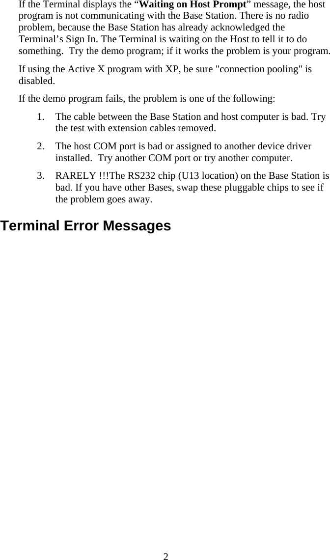  2If the Terminal displays the “Waiting on Host Prompt” message, the host program is not communicating with the Base Station. There is no radio problem, because the Base Station has already acknowledged the Terminal’s Sign In. The Terminal is waiting on the Host to tell it to do something.  Try the demo program; if it works the problem is your program. If using the Active X program with XP, be sure &quot;connection pooling&quot; is disabled. If the demo program fails, the problem is one of the following: 1. The cable between the Base Station and host computer is bad. Try the test with extension cables removed. 2. The host COM port is bad or assigned to another device driver installed.  Try another COM port or try another computer. 3. RARELY !!!The RS232 chip (U13 location) on the Base Station is bad. If you have other Bases, swap these pluggable chips to see if the problem goes away. Terminal Error Messages 