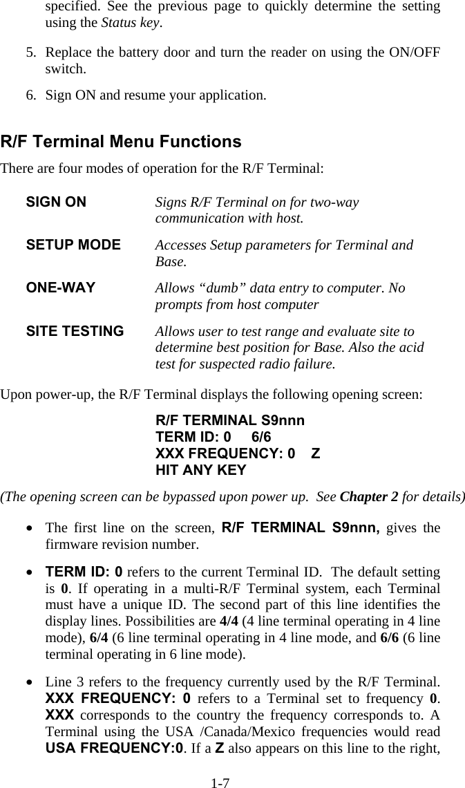 1-7 specified. See the previous page to quickly determine the setting using the Status key.  5.  Replace the battery door and turn the reader on using the ON/OFF switch.   6.  Sign ON and resume your application.  R/F Terminal Menu Functions There are four modes of operation for the R/F Terminal:  SIGN ON  Signs R/F Terminal on for two-way communication with host.    SETUP MODE  Accesses Setup parameters for Terminal and Base.  ONE-WAY  Allows “dumb” data entry to computer. No prompts from host computer  SITE TESTING  Allows user to test range and evaluate site to determine best position for Base. Also the acid test for suspected radio failure.   Upon power-up, the R/F Terminal displays the following opening screen:  R/F TERMINAL S9nnn TERM ID: 0     6/6 XXX FREQUENCY: 0    Z HIT ANY KEY  (The opening screen can be bypassed upon power up.  See Chapter 2 for details)  •  The first line on the screen, R/F TERMINAL S9nnn, gives the firmware revision number.   •  TERM ID: 0 refers to the current Terminal ID.  The default setting is  0. If operating in a multi-R/F Terminal system, each Terminal must have a unique ID. The second part of this line identifies the display lines. Possibilities are 4/4 (4 line terminal operating in 4 line mode), 6/4 (6 line terminal operating in 4 line mode, and 6/6 (6 line terminal operating in 6 line mode).  •  Line 3 refers to the frequency currently used by the R/F Terminal. XXX FREQUENCY: 0 refers to a Terminal set to frequency 0. XXX corresponds to the country the frequency corresponds to. A Terminal using the USA /Canada/Mexico frequencies would read USA FREQUENCY:0. If a Z also appears on this line to the right, 