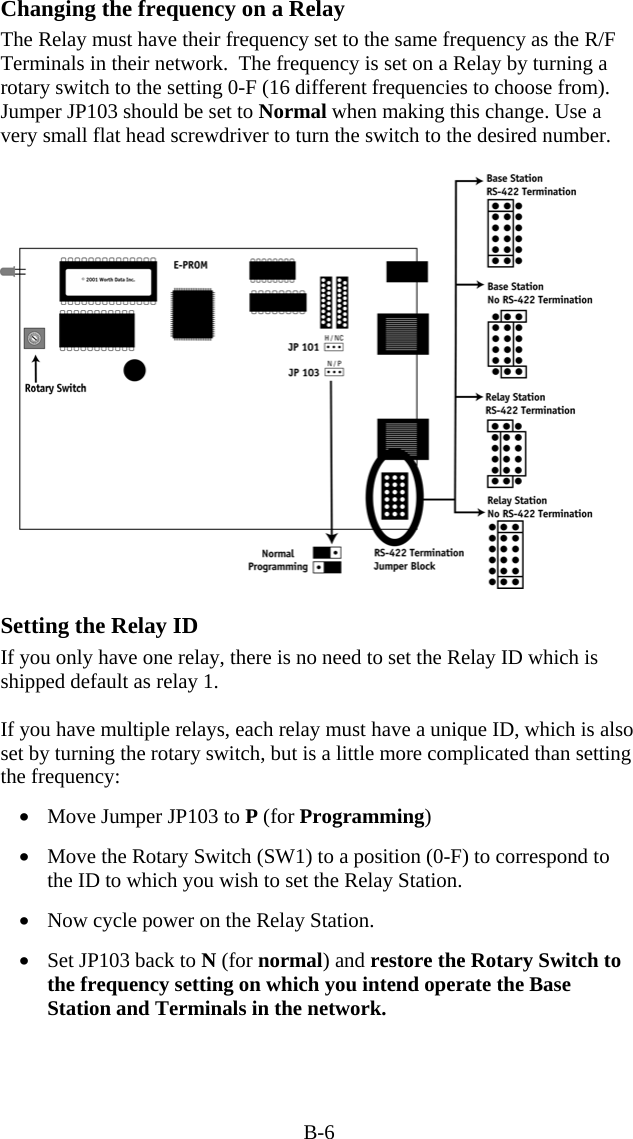 B-6 Changing the frequency on a Relay The Relay must have their frequency set to the same frequency as the R/F Terminals in their network.  The frequency is set on a Relay by turning a rotary switch to the setting 0-F (16 different frequencies to choose from).  Jumper JP103 should be set to Normal when making this change. Use a very small flat head screwdriver to turn the switch to the desired number.      Setting the Relay ID If you only have one relay, there is no need to set the Relay ID which is shipped default as relay 1.  If you have multiple relays, each relay must have a unique ID, which is also set by turning the rotary switch, but is a little more complicated than setting the frequency:  •  Move Jumper JP103 to P (for Programming)   •  Move the Rotary Switch (SW1) to a position (0-F) to correspond to the ID to which you wish to set the Relay Station.   •  Now cycle power on the Relay Station.    •  Set JP103 back to N (for normal) and restore the Rotary Switch to the frequency setting on which you intend operate the Base Station and Terminals in the network.   