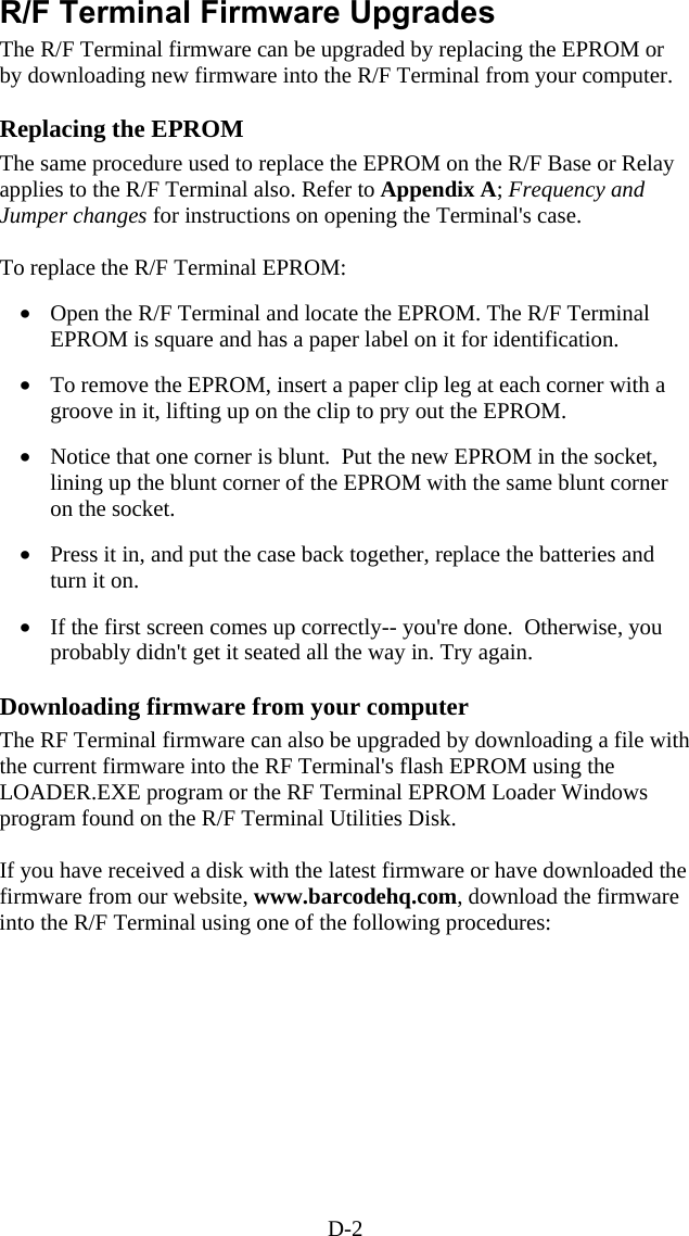 D-2 R/F Terminal Firmware Upgrades The R/F Terminal firmware can be upgraded by replacing the EPROM or by downloading new firmware into the R/F Terminal from your computer.   Replacing the EPROM The same procedure used to replace the EPROM on the R/F Base or Relay applies to the R/F Terminal also. Refer to Appendix A; Frequency and Jumper changes for instructions on opening the Terminal&apos;s case.    To replace the R/F Terminal EPROM:  •  Open the R/F Terminal and locate the EPROM. The R/F Terminal EPROM is square and has a paper label on it for identification.  •  To remove the EPROM, insert a paper clip leg at each corner with a groove in it, lifting up on the clip to pry out the EPROM.  •  Notice that one corner is blunt.  Put the new EPROM in the socket, lining up the blunt corner of the EPROM with the same blunt corner on the socket.    •  Press it in, and put the case back together, replace the batteries and turn it on.  •  If the first screen comes up correctly-- you&apos;re done.  Otherwise, you probably didn&apos;t get it seated all the way in. Try again.  Downloading firmware from your computer The RF Terminal firmware can also be upgraded by downloading a file with the current firmware into the RF Terminal&apos;s flash EPROM using the LOADER.EXE program or the RF Terminal EPROM Loader Windows program found on the R/F Terminal Utilities Disk.   If you have received a disk with the latest firmware or have downloaded the firmware from our website, www.barcodehq.com, download the firmware into the R/F Terminal using one of the following procedures:      