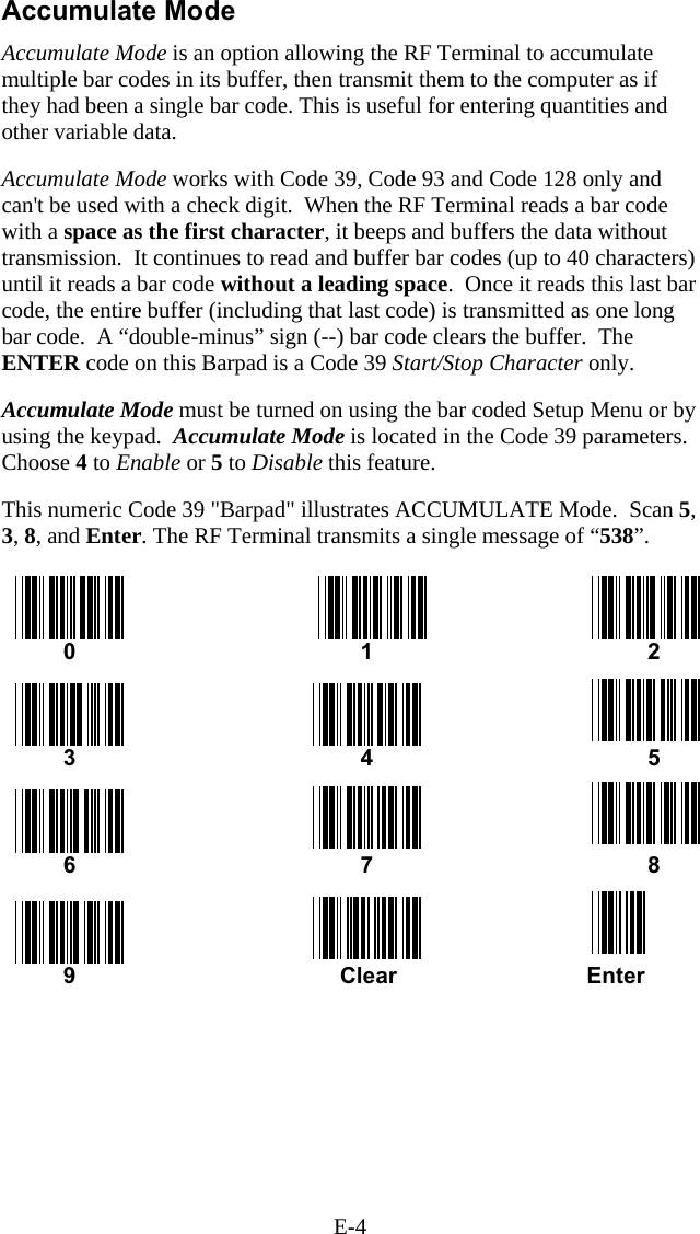 E-4 Accumulate Mode Accumulate Mode is an option allowing the RF Terminal to accumulate multiple bar codes in its buffer, then transmit them to the computer as if they had been a single bar code. This is useful for entering quantities and other variable data.  Accumulate Mode works with Code 39, Code 93 and Code 128 only and can&apos;t be used with a check digit.  When the RF Terminal reads a bar code with a space as the first character, it beeps and buffers the data without transmission.  It continues to read and buffer bar codes (up to 40 characters) until it reads a bar code without a leading space.  Once it reads this last bar code, the entire buffer (including that last code) is transmitted as one long bar code.  A “double-minus” sign (--) bar code clears the buffer.  The ENTER code on this Barpad is a Code 39 Start/Stop Character only.   Accumulate Mode must be turned on using the bar coded Setup Menu or by using the keypad.  Accumulate Mode is located in the Code 39 parameters.  Choose 4 to Enable or 5 to Disable this feature.  This numeric Code 39 &quot;Barpad&quot; illustrates ACCUMULATE Mode.  Scan 5, 3, 8, and Enter. The RF Terminal transmits a single message of “538”.   0    1  2  3  4  5  6  7  8   9                              Clear                              Enter 