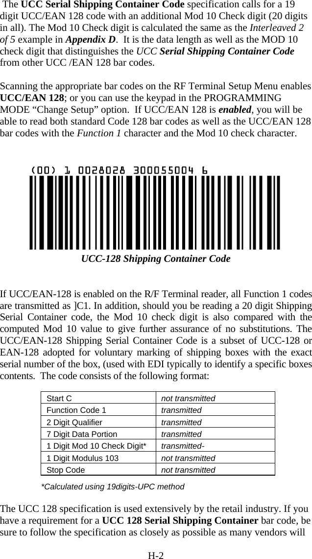 H-2  The UCC Serial Shipping Container Code specification calls for a 19 digit UCC/EAN 128 code with an additional Mod 10 Check digit (20 digits in all). The Mod 10 Check digit is calculated the same as the Interleaved 2 of 5 example in Appendix D.  It is the data length as well as the MOD 10 check digit that distinguishes the UCC Serial Shipping Container Code from other UCC /EAN 128 bar codes.  Scanning the appropriate bar codes on the RF Terminal Setup Menu enables UCC/EAN 128; or you can use the keypad in the PROGRAMMING MODE “Change Setup” option.  If UCC/EAN 128 is enabled, you will be able to read both standard Code 128 bar codes as well as the UCC/EAN 128 bar codes with the Function 1 character and the Mod 10 check character.    UCC-128 Shipping Container Code   If UCC/EAN-128 is enabled on the R/F Terminal reader, all Function 1 codes are transmitted as ]C1. In addition, should you be reading a 20 digit Shipping Serial Container code, the Mod 10 check digit is also compared with the computed Mod 10 value to give further assurance of no substitutions. The UCC/EAN-128 Shipping Serial Container Code is a subset of UCC-128 or EAN-128 adopted for voluntary marking of shipping boxes with the exact serial number of the box, (used with EDI typically to identify a specific boxes contents.  The code consists of the following format:  Start C  not transmitted Function Code 1  transmitted 2 Digit Qualifier  transmitted 7 Digit Data Portion  transmitted 1 Digit Mod 10 Check Digit*  transmitted- 1 Digit Modulus 103  not transmitted Stop Code  not transmitted  *Calculated using 19digits-UPC method  The UCC 128 specification is used extensively by the retail industry. If you have a requirement for a UCC 128 Serial Shipping Container bar code, be sure to follow the specification as closely as possible as many vendors will 