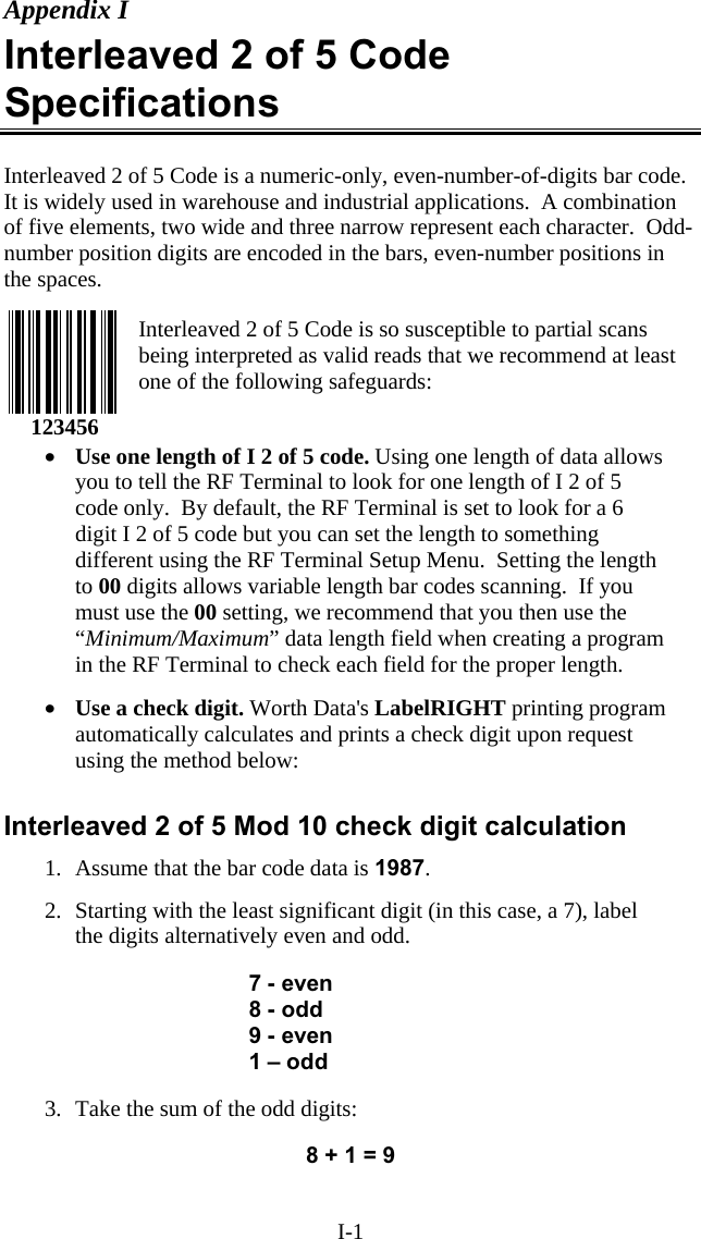 I-1 Appendix I Interleaved 2 of 5 Code Specifications  Interleaved 2 of 5 Code is a numeric-only, even-number-of-digits bar code.  It is widely used in warehouse and industrial applications.  A combination of five elements, two wide and three narrow represent each character.  Odd-number position digits are encoded in the bars, even-number positions in the spaces.     Interleaved 2 of 5 Code is so susceptible to partial scans being interpreted as valid reads that we recommend at least one of the following safeguards:   •  Use one length of I 2 of 5 code. Using one length of data allows you to tell the RF Terminal to look for one length of I 2 of 5 code only.  By default, the RF Terminal is set to look for a 6 digit I 2 of 5 code but you can set the length to something different using the RF Terminal Setup Menu.  Setting the length to 00 digits allows variable length bar codes scanning.  If you must use the 00 setting, we recommend that you then use the “Minimum/Maximum” data length field when creating a program in the RF Terminal to check each field for the proper length.   •  Use a check digit. Worth Data&apos;s LabelRIGHT printing program automatically calculates and prints a check digit upon request using the method below:   Interleaved 2 of 5 Mod 10 check digit calculation 1.  Assume that the bar code data is 1987.  2.  Starting with the least significant digit (in this case, a 7), label the digits alternatively even and odd.   7 - even 8 - odd 9 - even 1 – odd  3.  Take the sum of the odd digits:  8 + 1 = 9  123456 