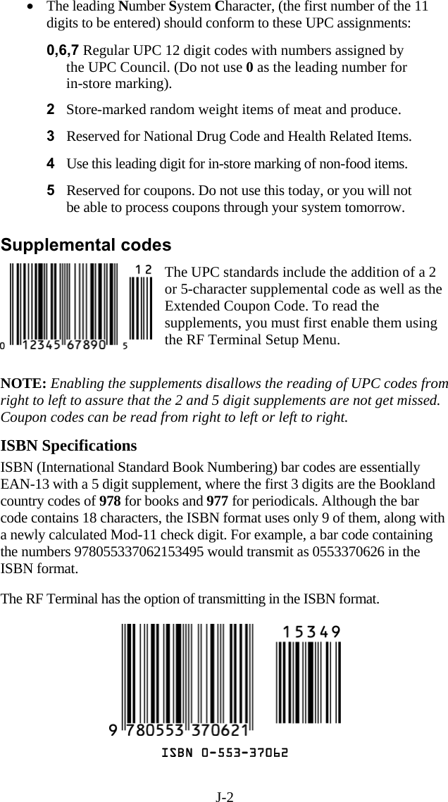 J-2 •  The leading Number System Character, (the first number of the 11 digits to be entered) should conform to these UPC assignments:  0,6,7 Regular UPC 12 digit codes with numbers assigned by the UPC Council. (Do not use 0 as the leading number for in-store marking). 2  Store-marked random weight items of meat and produce.  3  Reserved for National Drug Code and Health Related Items.  4  Use this leading digit for in-store marking of non-food items.  5  Reserved for coupons. Do not use this today, or you will not be able to process coupons through your system tomorrow.  Supplemental codes The UPC standards include the addition of a 2 or 5-character supplemental code as well as the Extended Coupon Code. To read the supplements, you must first enable them using the RF Terminal Setup Menu.    NOTE: Enabling the supplements disallows the reading of UPC codes from right to left to assure that the 2 and 5 digit supplements are not get missed. Coupon codes can be read from right to left or left to right.  ISBN Specifications ISBN (International Standard Book Numbering) bar codes are essentially EAN-13 with a 5 digit supplement, where the first 3 digits are the Bookland country codes of 978 for books and 977 for periodicals. Although the bar code contains 18 characters, the ISBN format uses only 9 of them, along with a newly calculated Mod-11 check digit. For example, a bar code containing the numbers 978055337062153495 would transmit as 0553370626 in the ISBN format.    The RF Terminal has the option of transmitting in the ISBN format.    ISBN 0-553-37062 