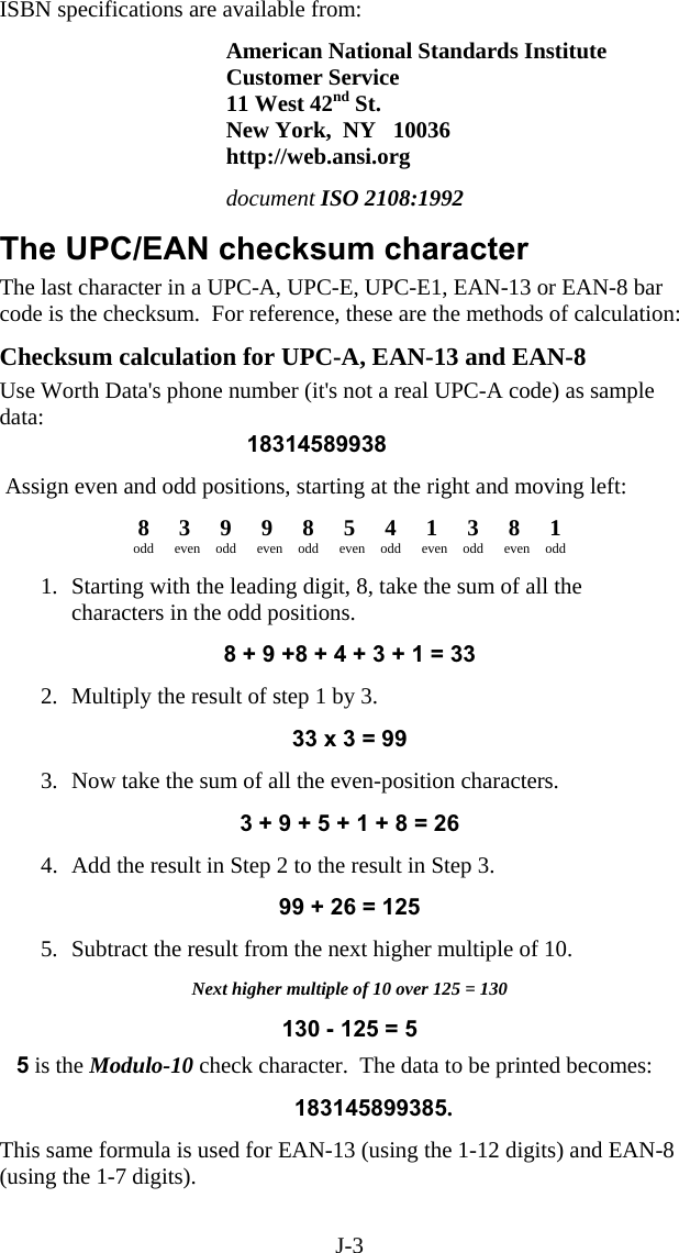 J-3 ISBN specifications are available from:  American National Standards Institute Customer Service 11 West 42nd St. New York,  NY   10036 http://web.ansi.org  document ISO 2108:1992     The UPC/EAN checksum character The last character in a UPC-A, UPC-E, UPC-E1, EAN-13 or EAN-8 bar code is the checksum.  For reference, these are the methods of calculation:  Checksum calculation for UPC-A, EAN-13 and EAN-8 Use Worth Data&apos;s phone number (it&apos;s not a real UPC-A code) as sample data: 18314589938   Assign even and odd positions, starting at the right and moving left:  8 3 9 9 8 5 4 1 3 8 1 odd even odd even odd even odd even odd even odd   1.  Starting with the leading digit, 8, take the sum of all the characters in the odd positions.  8 + 9 +8 + 4 + 3 + 1 = 33  2.  Multiply the result of step 1 by 3.  33 x 3 = 99  3.  Now take the sum of all the even-position characters.  3 + 9 + 5 + 1 + 8 = 26  4.  Add the result in Step 2 to the result in Step 3.  99 + 26 = 125  5.  Subtract the result from the next higher multiple of 10.  Next higher multiple of 10 over 125 = 130  130 - 125 = 5  5 is the Modulo-10 check character.  The data to be printed becomes:          183145899385.  This same formula is used for EAN-13 (using the 1-12 digits) and EAN-8 (using the 1-7 digits). 