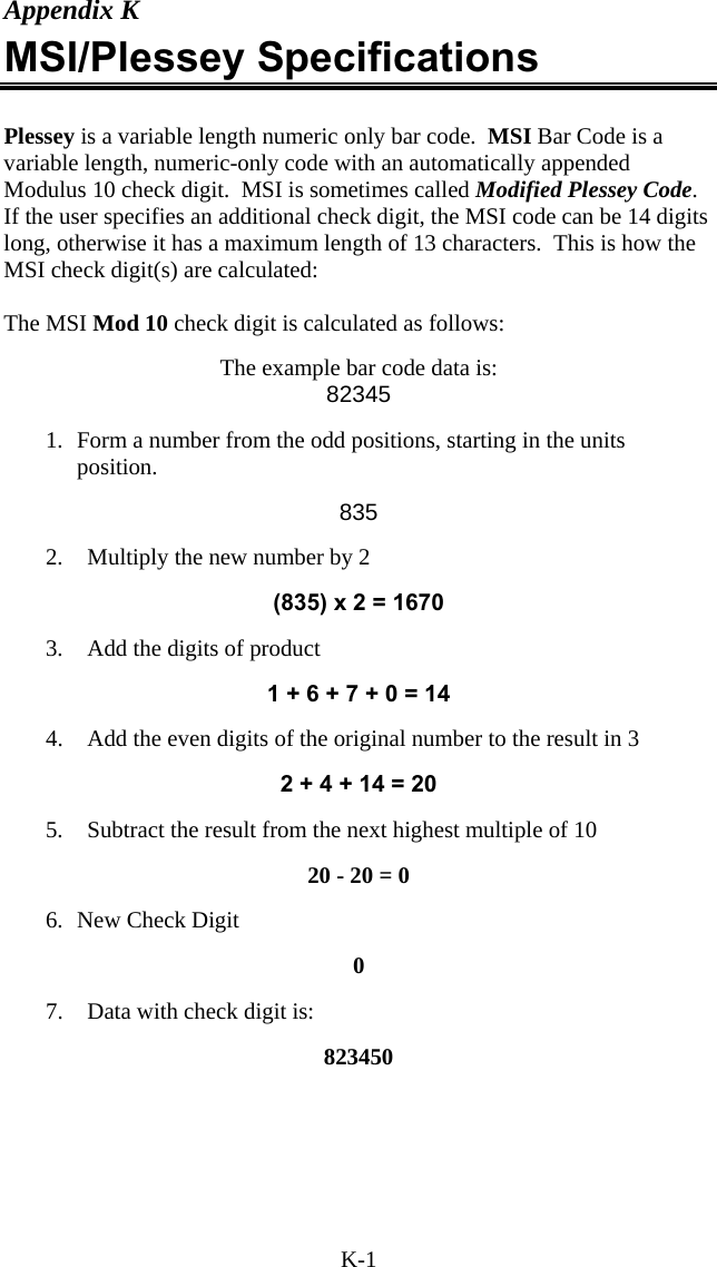 K-1 Appendix K MSI/Plessey Specifications  Plessey is a variable length numeric only bar code.  MSI Bar Code is a variable length, numeric-only code with an automatically appended Modulus 10 check digit.  MSI is sometimes called Modified Plessey Code.  If the user specifies an additional check digit, the MSI code can be 14 digits long, otherwise it has a maximum length of 13 characters.  This is how the MSI check digit(s) are calculated:  The MSI Mod 10 check digit is calculated as follows:     The example bar code data is: 82345  1.  Form a number from the odd positions, starting in the units position.  835  2.  Multiply the new number by 2   (835) x 2 = 1670  3.  Add the digits of product  1 + 6 + 7 + 0 = 14  4.  Add the even digits of the original number to the result in 3  2 + 4 + 14 = 20  5.  Subtract the result from the next highest multiple of 10  20 - 20 = 0  6. New Check Digit  0  7.  Data with check digit is:   823450   