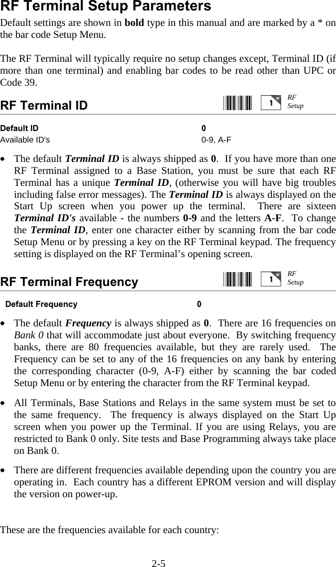 2-5 RF Terminal Setup Parameters Default settings are shown in bold type in this manual and are marked by a * on the bar code Setup Menu.  The RF Terminal will typically require no setup changes except, Terminal ID (if more than one terminal) and enabling bar codes to be read other than UPC or Code 39.  RF Terminal ID     Default ID  0 Available ID&apos;s  0-9, A-F   •  The default Terminal ID is always shipped as 0.  If you have more than one RF Terminal assigned to a Base Station, you must be sure that each RF Terminal has a unique Terminal ID, (otherwise you will have big troubles including false error messages). The Terminal ID is always displayed on the Start Up screen when you power up the terminal.  There are sixteen Terminal ID&apos;s available - the numbers 0-9 and the letters A-F.  To change the Terminal ID, enter one character either by scanning from the bar code Setup Menu or by pressing a key on the RF Terminal keypad. The frequency setting is displayed on the RF Terminal’s opening screen.  RF Terminal Frequency      Default Frequency  0  •  The default Frequency is always shipped as 0.  There are 16 frequencies on Bank 0 that will accommodate just about everyone.  By switching frequency banks, there are 80 frequencies available, but they are rarely used.  The Frequency can be set to any of the 16 frequencies on any bank by entering the corresponding character (0-9, A-F) either by scanning the bar coded Setup Menu or by entering the character from the RF Terminal keypad.   •  All Terminals, Base Stations and Relays in the same system must be set to the same frequency.  The frequency is always displayed on the Start Up screen when you power up the Terminal. If you are using Relays, you are restricted to Bank 0 only. Site tests and Base Programming always take place on Bank 0.  •  There are different frequencies available depending upon the country you are operating in.  Each country has a different EPROM version and will display the version on power-up.    These are the frequencies available for each country:  RF Setup RF Setup 