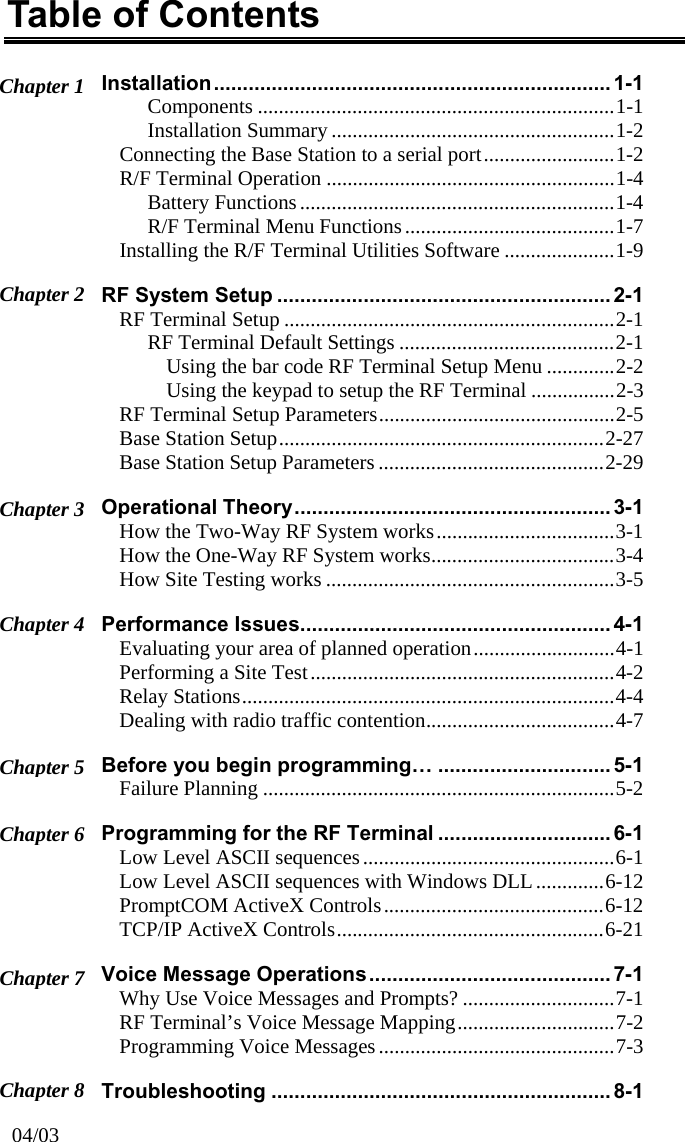 Table of Contents Installation..................................................................... 1-1 Chapter 1  Components ....................................................................1-1 Installation Summary ......................................................1-2 Connecting the Base Station to a serial port.........................1-2 R/F Terminal Operation .......................................................1-4 Battery Functions............................................................1-4 R/F Terminal Menu Functions........................................1-7 Installing the R/F Terminal Utilities Software .....................1-9 Chapter 2  RF System Setup .......................................................... 2-1 RF Terminal Setup ...............................................................2-1 RF Terminal Default Settings .........................................2-1 Using the bar code RF Terminal Setup Menu .............2-2 Using the keypad to setup the RF Terminal ................2-3 RF Terminal Setup Parameters.............................................2-5 Base Station Setup..............................................................2-27 Base Station Setup Parameters ...........................................2-29 Operational Theory....................................................... 3-1 Chapter 3  How the Two-Way RF System works..................................3-1 How the One-Way RF System works...................................3-4 How Site Testing works .......................................................3-5 Performance Issues...................................................... 4-1 Chapter 4  Evaluating your area of planned operation...........................4-1 Performing a Site Test..........................................................4-2 Relay Stations.......................................................................4-4 Dealing with radio traffic contention....................................4-7 Before you begin programming… .............................. 5-1 Chapter 5  Failure Planning ...................................................................5-2 Programming for the RF Terminal .............................. 6-1 Chapter 6  Low Level ASCII sequences................................................6-1 Low Level ASCII sequences with Windows DLL.............6-12 PromptCOM ActiveX Controls..........................................6-12 TCP/IP ActiveX Controls...................................................6-21 Voice Message Operations.......................................... 7-1 Chapter 7  Why Use Voice Messages and Prompts? .............................7-1 RF Terminal’s Voice Message Mapping..............................7-2 Programming Voice Messages .............................................7-3 Chapter 8  Troubleshooting ...........................................................8-1 04/03 