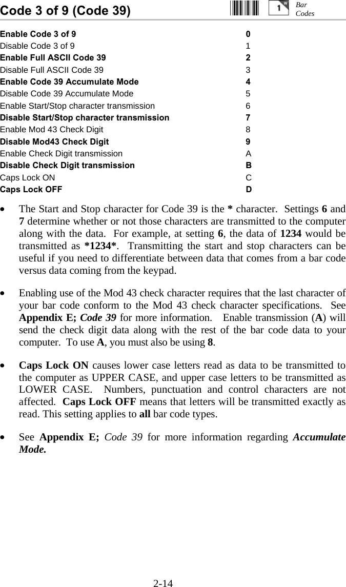 2-14 Code 3 of 9 (Code 39)                           Enable Code 3 of 9  0 Disable Code 3 of 9  1 Enable Full ASCII Code 39  2 Disable Full ASCII Code 39  3 Enable Code 39 Accumulate Mode  4 Disable Code 39 Accumulate Mode  5 Enable Start/Stop character transmission  6 Disable Start/Stop character transmission  7 Enable Mod 43 Check Digit  8 Disable Mod43 Check Digit  9 Enable Check Digit transmission  A Disable Check Digit transmission  B Caps Lock ON  C Caps Lock OFF  D  •  The Start and Stop character for Code 39 is the * character.  Settings 6 and 7 determine whether or not those characters are transmitted to the computer along with the data.  For example, at setting 6, the data of 1234 would be transmitted as *1234*.  Transmitting the start and stop characters can be useful if you need to differentiate between data that comes from a bar code versus data coming from the keypad.  •  Enabling use of the Mod 43 check character requires that the last character of your bar code conform to the Mod 43 check character specifications.  See Appendix E; Code 39 for more information.   Enable transmission (A) will send the check digit data along with the rest of the bar code data to your computer.  To use A, you must also be using 8.  •  Caps Lock ON causes lower case letters read as data to be transmitted to the computer as UPPER CASE, and upper case letters to be transmitted as LOWER CASE.  Numbers, punctuation and control characters are not affected.  Caps Lock OFF means that letters will be transmitted exactly as read. This setting applies to all bar code types.    •  See  Appendix E;  Code 39 for more information regarding Accumulate Mode.  Bar Codes 