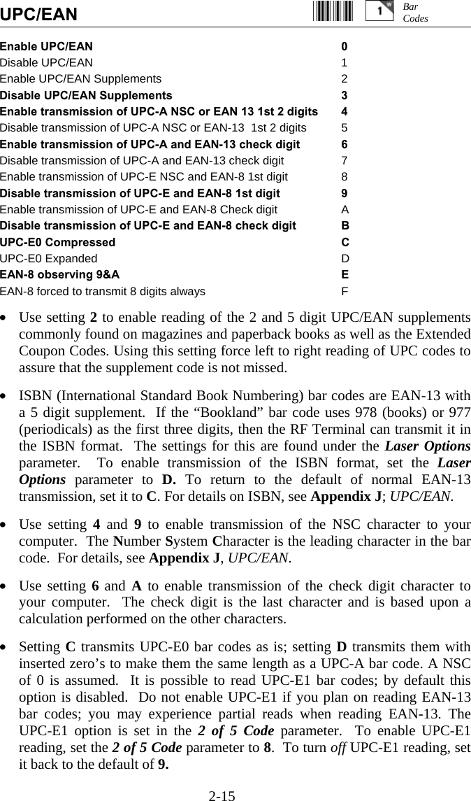 2-15 UPC/EAN                                                  Enable UPC/EAN 0 Disable UPC/EAN  1 Enable UPC/EAN Supplements  2 Disable UPC/EAN Supplements 3 Enable transmission of UPC-A NSC or EAN 13 1st 2 digits 4 Disable transmission of UPC-A NSC or EAN-13  1st 2 digits  5 Enable transmission of UPC-A and EAN-13 check digit 6 Disable transmission of UPC-A and EAN-13 check digit  7 Enable transmission of UPC-E NSC and EAN-8 1st digit  8 Disable transmission of UPC-E and EAN-8 1st digit 9 Enable transmission of UPC-E and EAN-8 Check digit A Disable transmission of UPC-E and EAN-8 check digit B UPC-E0 Compressed  C UPC-E0 Expanded D EAN-8 observing 9&amp;A E EAN-8 forced to transmit 8 digits always F  •  Use setting 2 to enable reading of the 2 and 5 digit UPC/EAN supplements commonly found on magazines and paperback books as well as the Extended Coupon Codes. Using this setting force left to right reading of UPC codes to assure that the supplement code is not missed.  •  ISBN (International Standard Book Numbering) bar codes are EAN-13 with a 5 digit supplement.  If the “Bookland” bar code uses 978 (books) or 977 (periodicals) as the first three digits, then the RF Terminal can transmit it in the ISBN format.  The settings for this are found under the Laser Options parameter.  To enable transmission of the ISBN format, set the Laser Options  parameter to D. To return to the default of normal EAN-13 transmission, set it to C. For details on ISBN, see Appendix J; UPC/EAN.  •  Use setting 4 and 9 to enable transmission of the NSC character to your computer.  The Number System Character is the leading character in the bar code.  For details, see Appendix J, UPC/EAN.  •  Use setting 6 and A to enable transmission of the check digit character to your computer.  The check digit is the last character and is based upon a calculation performed on the other characters.  •  Setting C transmits UPC-E0 bar codes as is; setting D transmits them with inserted zero’s to make them the same length as a UPC-A bar code. A NSC of 0 is assumed.  It is possible to read UPC-E1 bar codes; by default this option is disabled.  Do not enable UPC-E1 if you plan on reading EAN-13 bar codes; you may experience partial reads when reading EAN-13. The UPC-E1 option is set in the 2 of 5 Code parameter.  To enable UPC-E1 reading, set the 2 of 5 Code parameter to 8.  To turn off UPC-E1 reading, set it back to the default of 9. Bar  Codes 