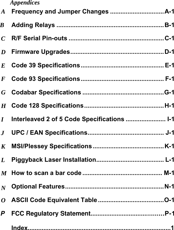 Appendices Frequency and Jumper Changes ...............................A-1 A Adding Relays ..............................................................B-1 B R/F Serial Pin-outs .......................................................C-1 C Firmware Upgrades......................................................D-1 D Code 39 Specifications................................................ E-1 E Code 93 Specifications................................................ F-1 F Codabar Specifications ...............................................G-1 G Code 128 Specifications..............................................H-1 H Interleaved 2 of 5 Code Specifications ....................... I-1 I UPC / EAN Specifications............................................ J-1 J MSI/Plessey Specifications .........................................K-1 K Piggyback Laser Installation....................................... L-1 L How to scan a bar code .............................................. M-1 M Optional Features.........................................................N-1 N ASCII Code Equivalent Table ......................................O-1 O P    FCC Regulatory Statement.........................................P-1  Index..................................................................................1 