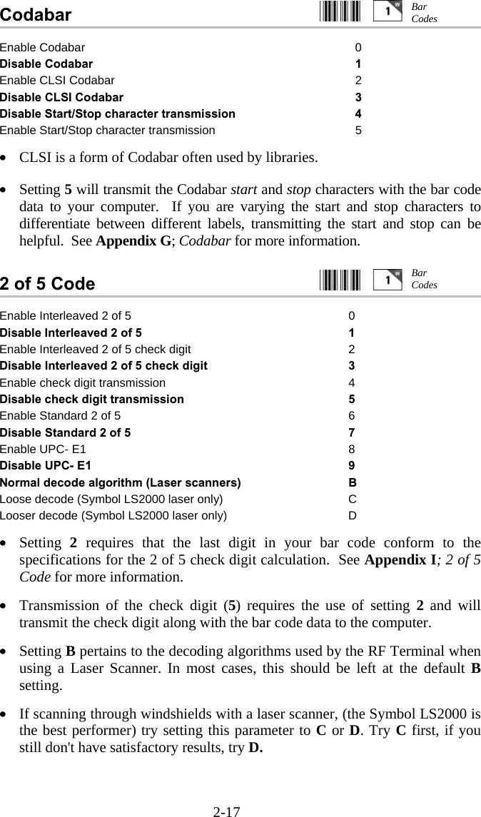 2-17 Codabar                                                     Enable Codabar  0 Disable Codabar 1 Enable CLSI Codabar 2 Disable CLSI Codabar 3 Disable Start/Stop character transmission  4 Enable Start/Stop character transmission 5  •  CLSI is a form of Codabar often used by libraries.   •  Setting 5 will transmit the Codabar start and stop characters with the bar code data to your computer.  If you are varying the start and stop characters to differentiate between different labels, transmitting the start and stop can be helpful.  See Appendix G; Codabar for more information.   2 of 5 Code     Enable Interleaved 2 of 5  0 Disable Interleaved 2 of 5 1 Enable Interleaved 2 of 5 check digit 2 Disable Interleaved 2 of 5 check digit 3 Enable check digit transmission 4 Disable check digit transmission 5 Enable Standard 2 of 5 6 Disable Standard 2 of 5 7 Enable UPC- E1  8 Disable UPC- E1  9 Normal decode algorithm (Laser scanners)  B Loose decode (Symbol LS2000 laser only)  C Looser decode (Symbol LS2000 laser only)  D  •  Setting  2 requires that the last digit in your bar code conform to the specifications for the 2 of 5 check digit calculation.  See Appendix I; 2 of 5 Code for more information.  •  Transmission of the check digit (5) requires the use of setting 2 and will transmit the check digit along with the bar code data to the computer.  •  Setting B pertains to the decoding algorithms used by the RF Terminal when using a Laser Scanner. In most cases, this should be left at the default B setting.  •  If scanning through windshields with a laser scanner, (the Symbol LS2000 is the best performer) try setting this parameter to C or D. Try C first, if you still don&apos;t have satisfactory results, try D.  Bar Codes Bar Codes 