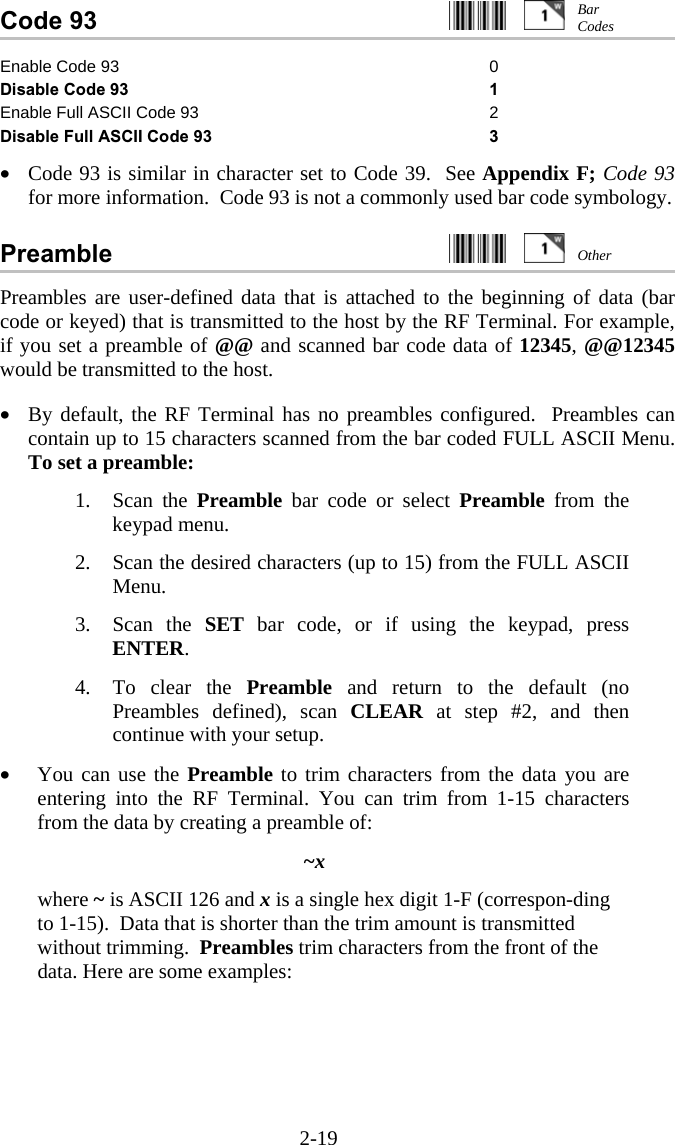 2-19 Code 93     Enable Code 93  0 Disable Code 93 1 Enable Full ASCII Code 93 2 Disable Full ASCII Code 93 3  •  Code 93 is similar in character set to Code 39.  See Appendix F; Code 93 for more information.  Code 93 is not a commonly used bar code symbology.  Preamble     Preambles are user-defined data that is attached to the beginning of data (bar code or keyed) that is transmitted to the host by the RF Terminal. For example, if you set a preamble of @@ and scanned bar code data of 12345, @@12345 would be transmitted to the host.  •  By default, the RF Terminal has no preambles configured.  Preambles can contain up to 15 characters scanned from the bar coded FULL ASCII Menu. To set a preamble:  1. Scan the Preamble bar code or select Preamble from the keypad menu.  2.  Scan the desired characters (up to 15) from the FULL ASCII Menu.  3. Scan the SET bar code, or if using the keypad, press ENTER.  4.  To clear the Preamble and return to the default (no Preambles defined), scan CLEAR at step #2, and then continue with your setup.  •  You can use the Preamble to trim characters from the data you are entering into the RF Terminal. You can trim from 1-15 characters from the data by creating a preamble of:  ~x  where ~ is ASCII 126 and x is a single hex digit 1-F (correspon-ding to 1-15).  Data that is shorter than the trim amount is transmitted without trimming.  Preambles trim characters from the front of the data. Here are some examples: Bar Codes Other 
