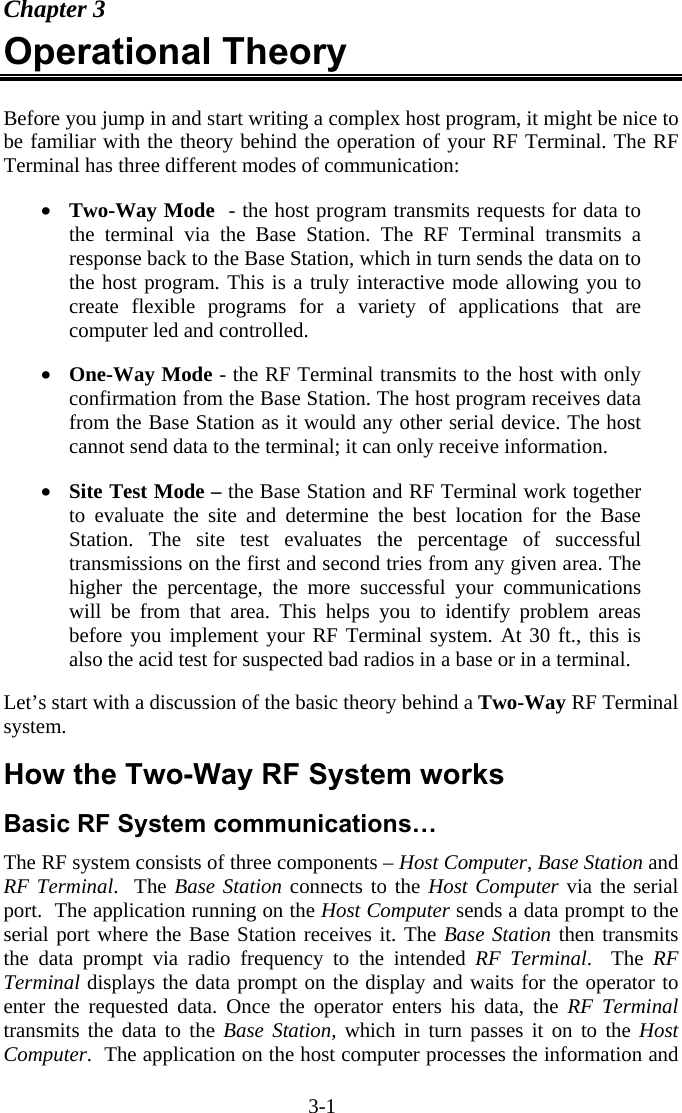3-1 Chapter 3 Operational Theory   Before you jump in and start writing a complex host program, it might be nice to be familiar with the theory behind the operation of your RF Terminal. The RF Terminal has three different modes of communication:  •  Two-Way Mode  - the host program transmits requests for data to the terminal via the Base Station. The RF Terminal transmits a response back to the Base Station, which in turn sends the data on to the host program. This is a truly interactive mode allowing you to create flexible programs for a variety of applications that are computer led and controlled.  •  One-Way Mode - the RF Terminal transmits to the host with only confirmation from the Base Station. The host program receives data from the Base Station as it would any other serial device. The host cannot send data to the terminal; it can only receive information.  •  Site Test Mode – the Base Station and RF Terminal work together to evaluate the site and determine the best location for the Base Station. The site test evaluates the percentage of successful transmissions on the first and second tries from any given area. The higher the percentage, the more successful your communications will be from that area. This helps you to identify problem areas before you implement your RF Terminal system. At 30 ft., this is also the acid test for suspected bad radios in a base or in a terminal.  Let’s start with a discussion of the basic theory behind a Two-Way RF Terminal system.  How the Two-Way RF System works Basic RF System communications… The RF system consists of three components – Host Computer, Base Station and RF Terminal.  The Base Station connects to the Host Computer via the serial port.  The application running on the Host Computer sends a data prompt to the serial port where the Base Station receives it. The Base Station then transmits the data prompt via radio frequency to the intended RF Terminal.  The RF Terminal displays the data prompt on the display and waits for the operator to enter the requested data. Once the operator enters his data, the RF Terminal transmits the data to the Base Station, which in turn passes it on to the Host Computer.  The application on the host computer processes the information and 