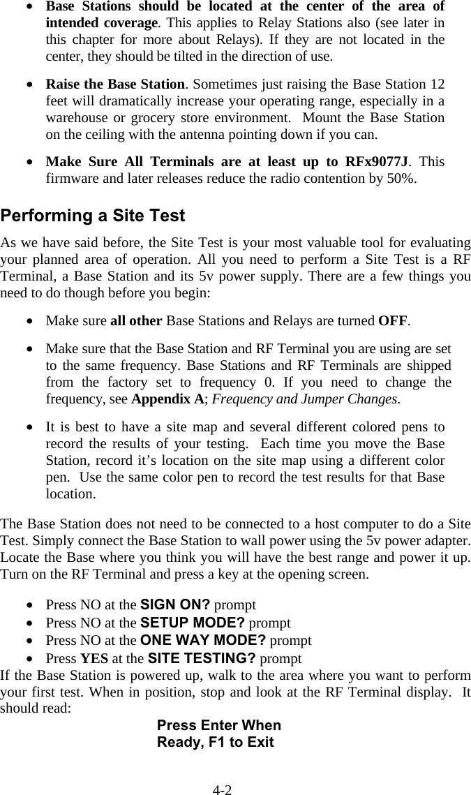 4-2 •  Base Stations should be located at the center of the area of intended coverage. This applies to Relay Stations also (see later in this chapter for more about Relays). If they are not located in the center, they should be tilted in the direction of use.  •  Raise the Base Station. Sometimes just raising the Base Station 12 feet will dramatically increase your operating range, especially in a warehouse or grocery store environment.  Mount the Base Station on the ceiling with the antenna pointing down if you can.  •  Make Sure All Terminals are at least up to RFx9077J. This firmware and later releases reduce the radio contention by 50%.   Performing a Site Test As we have said before, the Site Test is your most valuable tool for evaluating your planned area of operation. All you need to perform a Site Test is a RF Terminal, a Base Station and its 5v power supply. There are a few things you need to do though before you begin:  •  Make sure all other Base Stations and Relays are turned OFF.  •  Make sure that the Base Station and RF Terminal you are using are set to the same frequency. Base Stations and RF Terminals are shipped from the factory set to frequency 0. If you need to change the frequency, see Appendix A; Frequency and Jumper Changes.   •  It is best to have a site map and several different colored pens to record the results of your testing.  Each time you move the Base Station, record it’s location on the site map using a different color pen.  Use the same color pen to record the test results for that Base location.   The Base Station does not need to be connected to a host computer to do a Site Test. Simply connect the Base Station to wall power using the 5v power adapter. Locate the Base where you think you will have the best range and power it up. Turn on the RF Terminal and press a key at the opening screen.    •  Press NO at the SIGN ON? prompt •  Press NO at the SETUP MODE? prompt •  Press NO at the ONE WAY MODE? prompt •  Press YES at the SITE TESTING? prompt If the Base Station is powered up, walk to the area where you want to perform your first test. When in position, stop and look at the RF Terminal display.  It should read: Press Enter When Ready, F1 to Exit  