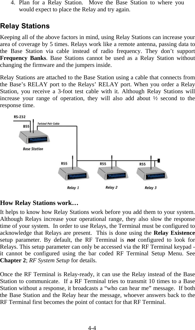 4-4 4. Plan for a Relay Station.  Move the Base Station to where you would expect to place the Relay and try again.  Relay Stations Keeping all of the above factors in mind, using Relay Stations can increase your area of coverage by 5 times. Relays work like a remote antenna, passing data to the Base Station via cable instead of radio frequency. They don’t support Frequency Banks. Base Stations cannot be used as a Relay Station without changing the firmware and the jumpers inside.  Relay Stations are attached to the Base Station using a cable that connects from the Base’s RELAY port to the Relays’ RELAY port. When you order a Relay Station, you receive a 3-foot test cable with it. Although Relay Stations will increase your range of operation, they will also add about ½ second to the response time.      How Relay Stations work… It helps to know how Relay Stations work before you add them to your system. Although Relays increase your operational range, they also slow the response time of your system.  In order to use Relays, the Terminal must be configured to acknowledge that Relays are present.  This is done using the Relay Existence setup parameter. By default, the RF Terminal is not configured to look for Relays. This setup parameter can only be accessed via the RF Terminal keypad - it cannot be configured using the bar coded RF Terminal Setup Menu. See Chapter 2; RF System Setup for details.  Once the RF Terminal is Relay-ready, it can use the Relay instead of the Base Station to communicate.  If a RF Terminal tries to transmit 10 times to a Base Station without a response, it broadcasts a “who can hear me” message.  If both the Base Station and the Relay hear the message, whoever answers back to the RF Terminal first becomes the point of contact for that RF Terminal.   