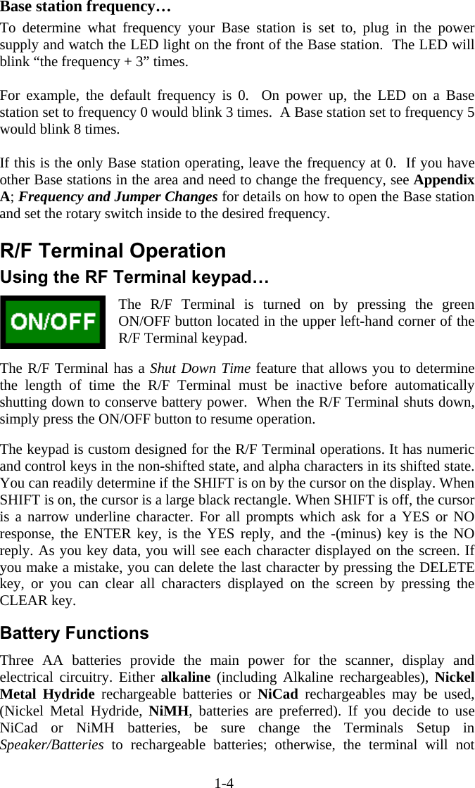 1-4  Base station frequency… To determine what frequency your Base station is set to, plug in the power supply and watch the LED light on the front of the Base station.  The LED will blink “the frequency + 3” times.    For example, the default frequency is 0.  On power up, the LED on a Base station set to frequency 0 would blink 3 times.  A Base station set to frequency 5 would blink 8 times.  If this is the only Base station operating, leave the frequency at 0.  If you have other Base stations in the area and need to change the frequency, see Appendix A; Frequency and Jumper Changes for details on how to open the Base station and set the rotary switch inside to the desired frequency.  R/F Terminal Operation Using the RF Terminal keypad… The R/F Terminal is turned on by pressing the green ON/OFF button located in the upper left-hand corner of the R/F Terminal keypad.    The R/F Terminal has a Shut Down Time feature that allows you to determine the length of time the R/F Terminal must be inactive before automatically shutting down to conserve battery power.  When the R/F Terminal shuts down, simply press the ON/OFF button to resume operation.  The keypad is custom designed for the R/F Terminal operations. It has numeric and control keys in the non-shifted state, and alpha characters in its shifted state. You can readily determine if the SHIFT is on by the cursor on the display. When SHIFT is on, the cursor is a large black rectangle. When SHIFT is off, the cursor is a narrow underline character. For all prompts which ask for a YES or NO response, the ENTER key, is the YES reply, and the -(minus) key is the NO reply. As you key data, you will see each character displayed on the screen. If you make a mistake, you can delete the last character by pressing the DELETE key, or you can clear all characters displayed on the screen by pressing the CLEAR key.  Battery Functions Three AA batteries provide the main power for the scanner, display and electrical circuitry. Either alkaline (including Alkaline rechargeables), Nickel Metal Hydride rechargeable batteries or NiCad rechargeables may be used, (Nickel Metal Hydride, NiMH, batteries are preferred). If you decide to use NiCad or NiMH batteries, be sure change the Terminals Setup in Speaker/Batteries to rechargeable batteries; otherwise, the terminal will not 