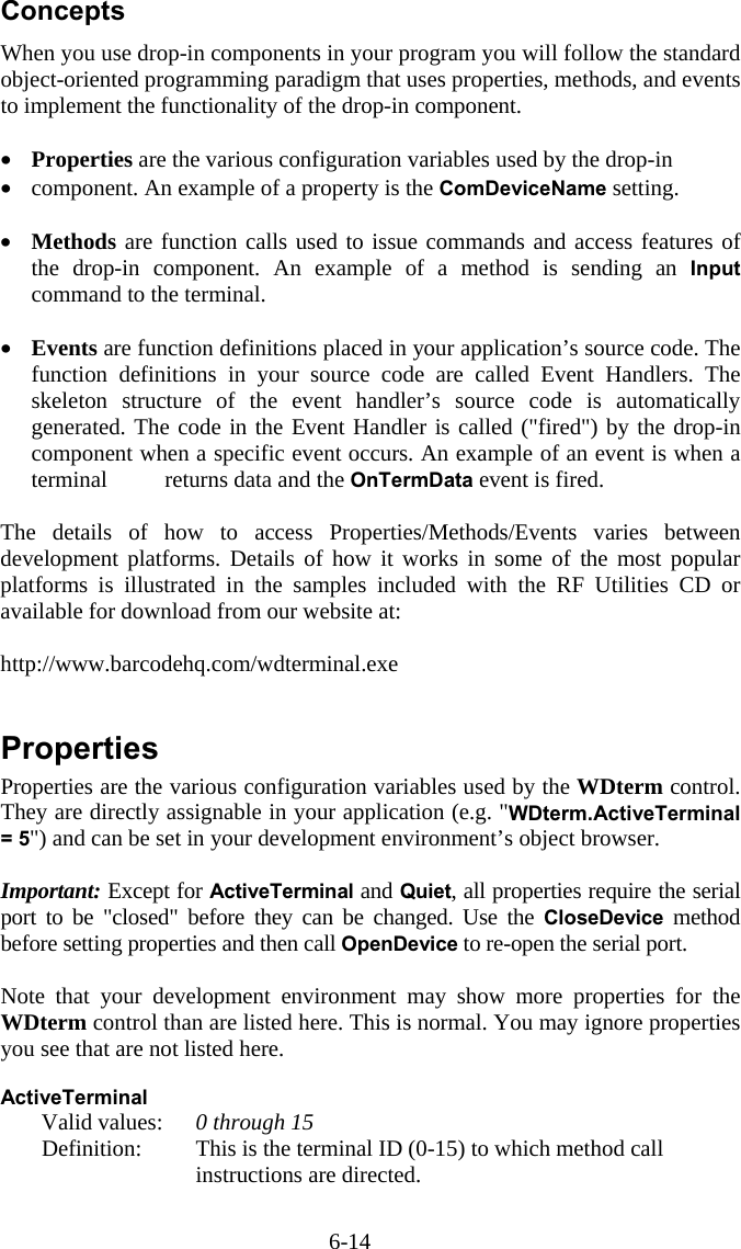 6-14 Concepts When you use drop-in components in your program you will follow the standard object-oriented programming paradigm that uses properties, methods, and events to implement the functionality of the drop-in component.  •  Properties are the various configuration variables used by the drop-in •  component. An example of a property is the ComDeviceName setting.  •  Methods are function calls used to issue commands and access features of the drop-in component. An example of a method is sending an Input command to the terminal.  •  Events are function definitions placed in your application’s source code. The function definitions in your source code are called Event Handlers. The skeleton structure of the event handler’s source code is automatically generated. The code in the Event Handler is called (&quot;fired&quot;) by the drop-in component when a specific event occurs. An example of an event is when a terminal   returns data and the OnTermData event is fired.  The details of how to access Properties/Methods/Events varies between development platforms. Details of how it works in some of the most popular platforms is illustrated in the samples included with the RF Utilities CD or available for download from our website at:  http://www.barcodehq.com/wdterminal.exe   Properties Properties are the various configuration variables used by the WDterm control. They are directly assignable in your application (e.g. &quot;WDterm.ActiveTerminal = 5&quot;) and can be set in your development environment’s object browser.  Important: Except for ActiveTerminal and Quiet, all properties require the serial port to be &quot;closed&quot; before they can be changed. Use the CloseDevice method before setting properties and then call OpenDevice to re-open the serial port.    Note that your development environment may show more properties for the WDterm control than are listed here. This is normal. You may ignore properties you see that are not listed here.  ActiveTerminal  Valid values: 0 through 15   Definition:  This is the terminal ID (0-15) to which method call instructions are directed.  