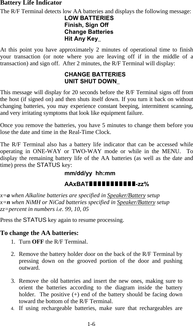 1-6 Battery Life Indicator The R/F Terminal detects low AA batteries and displays the following message: LOW BATTERIES Finish, Sign Off Change Batteries Hit Any Key_  At this point you have approximately 2 minutes of operational time to finish your transaction (or note where you are leaving off if in the middle of a transaction) and sign off.  After 2 minutes, the R/F Terminal will display:  CHANGE BATTERIES UNIT SHUT DOWN_  This message will display for 20 seconds before the R/F Terminal signs off from the host (if signed on) and then shuts itself down. If you turn it back on without changing batteries, you may experience constant beeping, intermittent scanning, and very irritating symptoms that look like equipment failure.  Once you remove the batteries, you have 5 minutes to change them before you lose the date and time in the Real-Time Clock.  The R/F Terminal also has a battery life indicator that can be accessed while operating in ONE-WAY or TWO-WAY mode or while in the MENU.  To display the remaining battery life of the AA batteries (as well as the date and time) press the STATUS key:  mm/dd/yy  hh:mm   AAxBAT-zz%  x=a when Alkaline batteries are specified in Speaker/Battery setup x=n when NiMH or NiCad batteries specified in Speaker/Battery setup zz=percent in numbers i.e. 99, 10, 05  Press the STATUS key again to resume processing.  To change the AA batteries: 1. Turn OFF the R/F Terminal.  2.  Remove the battery holder door on the back of the R/F Terminal by pressing down on the grooved portion of the door and pushing outward.   3.  Remove the old batteries and insert the new ones, making sure to orient the batteries according to the diagram inside the battery holder.  The positive (+) end of the battery should be facing down toward the bottom of the R/F Terminal. 4.  If using rechargeable batteries, make sure that rechargeables are 