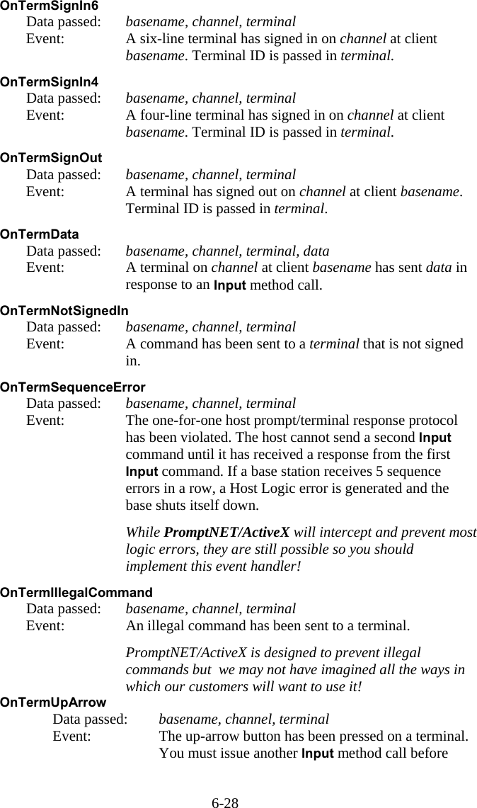 6-28 OnTermSignIn6   Data passed: basename, channel, terminal   Event:  A six-line terminal has signed in on channel at client basename. Terminal ID is passed in terminal.  OnTermSignIn4   Data passed: basename, channel, terminal   Event:  A four-line terminal has signed in on channel at client basename. Terminal ID is passed in terminal.  OnTermSignOut   Data passed: basename, channel, terminal   Event:  A terminal has signed out on channel at client basename. Terminal ID is passed in terminal.  OnTermData   Data passed: basename, channel, terminal, data   Event:  A terminal on channel at client basename has sent data in response to an Input method call.  OnTermNotSignedIn   Data passed: basename, channel, terminal   Event:  A command has been sent to a terminal that is not signed in.  OnTermSequenceError   Data passed: basename, channel, terminal   Event:  The one-for-one host prompt/terminal response protocol has been violated. The host cannot send a second Input command until it has received a response from the first Input command. If a base station receives 5 sequence errors in a row, a Host Logic error is generated and the base shuts itself down.     While PromptNET/ActiveX will intercept and prevent most logic errors, they are still possible so you should implement this event handler!  OnTermIllegalCommand   Data passed: basename, channel, terminal   Event:  An illegal command has been sent to a terminal.     PromptNET/ActiveX is designed to prevent illegal commands but  we may not have imagined all the ways in which our customers will want to use it! OnTermUpArrow   Data passed: basename, channel, terminal   Event:  The up-arrow button has been pressed on a terminal. You must issue another Input method call before 