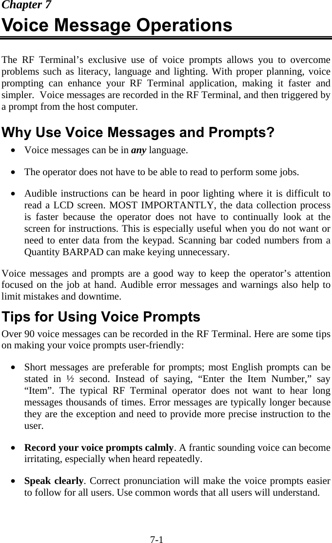 7-1 Chapter 7 Voice Message Operations  The RF Terminal’s exclusive use of voice prompts allows you to overcome problems such as literacy, language and lighting. With proper planning, voice prompting can enhance your RF Terminal application, making it faster and simpler.  Voice messages are recorded in the RF Terminal, and then triggered by a prompt from the host computer.  Why Use Voice Messages and Prompts? •  Voice messages can be in any language.  •  The operator does not have to be able to read to perform some jobs.  •  Audible instructions can be heard in poor lighting where it is difficult to read a LCD screen. MOST IMPORTANTLY, the data collection process is faster because the operator does not have to continually look at the screen for instructions. This is especially useful when you do not want or need to enter data from the keypad. Scanning bar coded numbers from a Quantity BARPAD can make keying unnecessary.  Voice messages and prompts are a good way to keep the operator’s attention focused on the job at hand. Audible error messages and warnings also help to limit mistakes and downtime. Tips for Using Voice Prompts Over 90 voice messages can be recorded in the RF Terminal. Here are some tips on making your voice prompts user-friendly:  •  Short messages are preferable for prompts; most English prompts can be stated in ½ second. Instead of saying, “Enter the Item Number,” say “Item”. The typical RF Terminal operator does not want to hear long messages thousands of times. Error messages are typically longer because they are the exception and need to provide more precise instruction to the user.  •  Record your voice prompts calmly. A frantic sounding voice can become irritating, especially when heard repeatedly.  •  Speak clearly. Correct pronunciation will make the voice prompts easier to follow for all users. Use common words that all users will understand.  