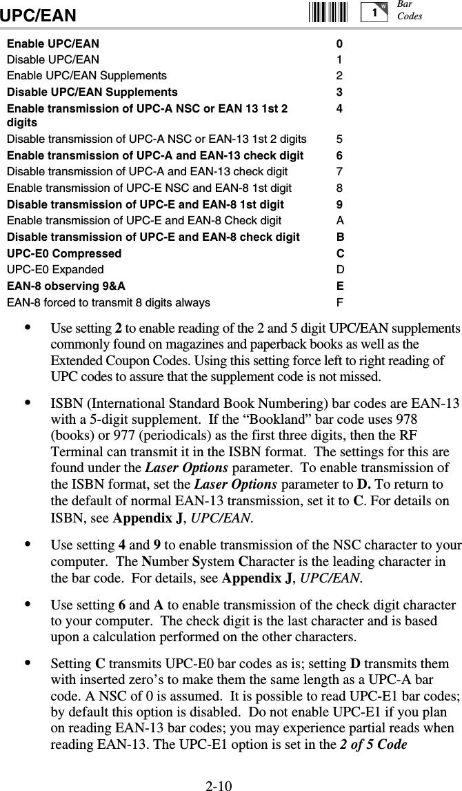 2-10UPC/EAN                                                  Enable UPC/EAN 0 Disable UPC/EAN  1 Enable UPC/EAN Supplements  2 Disable UPC/EAN Supplements 3 Enable transmission of UPC-A NSC or EAN 13 1st 2 digits 4 Disable transmission of UPC-A NSC or EAN-13 1st 2 digits  5 Enable transmission of UPC-A and EAN-13 check digit 6 Disable transmission of UPC-A and EAN-13 check digit  7 Enable transmission of UPC-E NSC and EAN-8 1st digit  8 Disable transmission of UPC-E and EAN-8 1st digit 9 Enable transmission of UPC-E and EAN-8 Check digit A Disable transmission of UPC-E and EAN-8 check digit B UPC-E0 Compressed  C UPC-E0 Expanded D EAN-8 observing 9&amp;A E EAN-8 forced to transmit 8 digits always F •  Use setting 2 to enable reading of the 2 and 5 digit UPC/EAN supplements commonly found on magazines and paperback books as well as the Extended Coupon Codes. Using this setting force left to right reading of UPC codes to assure that the supplement code is not missed. •  ISBN (International Standard Book Numbering) bar codes are EAN-13 with a 5-digit supplement.  If the “Bookland” bar code uses 978 (books) or 977 (periodicals) as the first three digits, then the RF Terminal can transmit it in the ISBN format.  The settings for this are found under the Laser Options parameter.  To enable transmission of the ISBN format, set the Laser Options parameter to D. To return to the default of normal EAN-13 transmission, set it to C. For details on ISBN, see Appendix J, UPC/EAN. •  Use setting 4 and 9 to enable transmission of the NSC character to your computer.  The Number System Character is the leading character in the bar code.  For details, see Appendix J, UPC/EAN. •  Use setting 6 and A to enable transmission of the check digit character to your computer.  The check digit is the last character and is based upon a calculation performed on the other characters. •  Setting C transmits UPC-E0 bar codes as is; setting D transmits them with inserted zero’s to make them the same length as a UPC-A bar code. A NSC of 0 is assumed.  It is possible to read UPC-E1 bar codes; by default this option is disabled.  Do not enable UPC-E1 if you plan on reading EAN-13 bar codes; you may experience partial reads when reading EAN-13. The UPC-E1 option is set in the 2 of 5 Code Bar Codes 