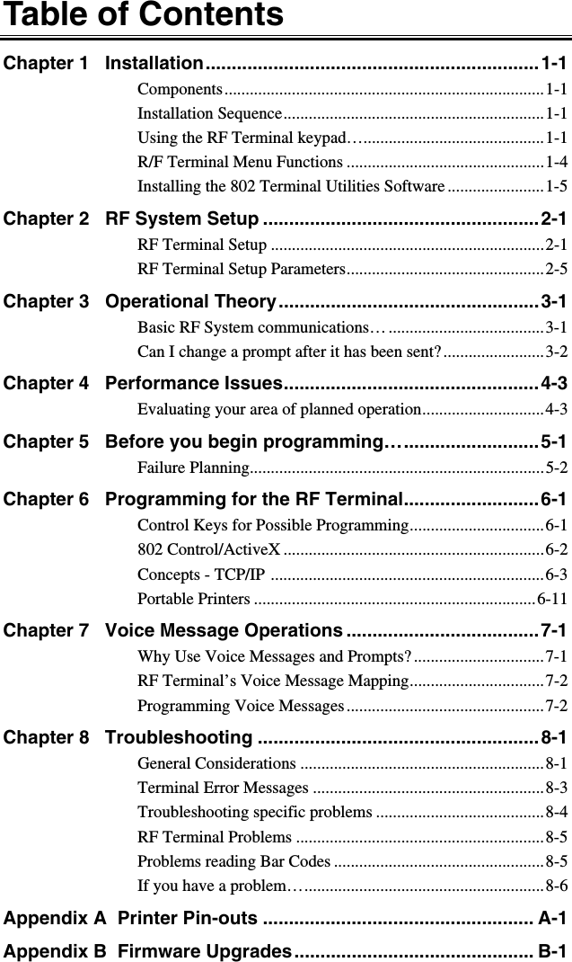 Table of Contents Chapter 1   Installation................................................................1-1 Components............................................................................1-1 Installation Sequence..............................................................1-1 Using the RF Terminal keypad…...........................................1-1 R/F Terminal Menu Functions ...............................................1-4 Installing the 802 Terminal Utilities Software .......................1-5 Chapter 2   RF System Setup .....................................................2-1 RF Terminal Setup .................................................................2-1 RF Terminal Setup Parameters...............................................2-5 Chapter 3   Operational Theory..................................................3-1 Basic RF System communications… .....................................3-1 Can I change a prompt after it has been sent?........................3-2 Chapter 4   Performance Issues.................................................4-3 Evaluating your area of planned operation.............................4-3 Chapter 5   Before you begin programming…..........................5-1 Failure Planning......................................................................5-2 Chapter 6   Programming for the RF Terminal..........................6-1 Control Keys for Possible Programming................................6-1 802 Control/ActiveX ..............................................................6-2 Concepts - TCP/IP .................................................................6-3 Portable Printers ...................................................................6-11 Chapter 7   Voice Message Operations .....................................7-1 Why Use Voice Messages and Prompts? ...............................7-1 RF Terminal’s Voice Message Mapping................................7-2 Programming Voice Messages...............................................7-2 Chapter 8   Troubleshooting ......................................................8-1 General Considerations ..........................................................8-1 Terminal Error Messages .......................................................8-3 Troubleshooting specific problems ........................................8-4 RF Terminal Problems ...........................................................8-5 Problems reading Bar Codes ..................................................8-5 If you have a problem….........................................................8-6 Appendix A  Printer Pin-outs .................................................... A-1 Appendix B  Firmware Upgrades.............................................. B-1 